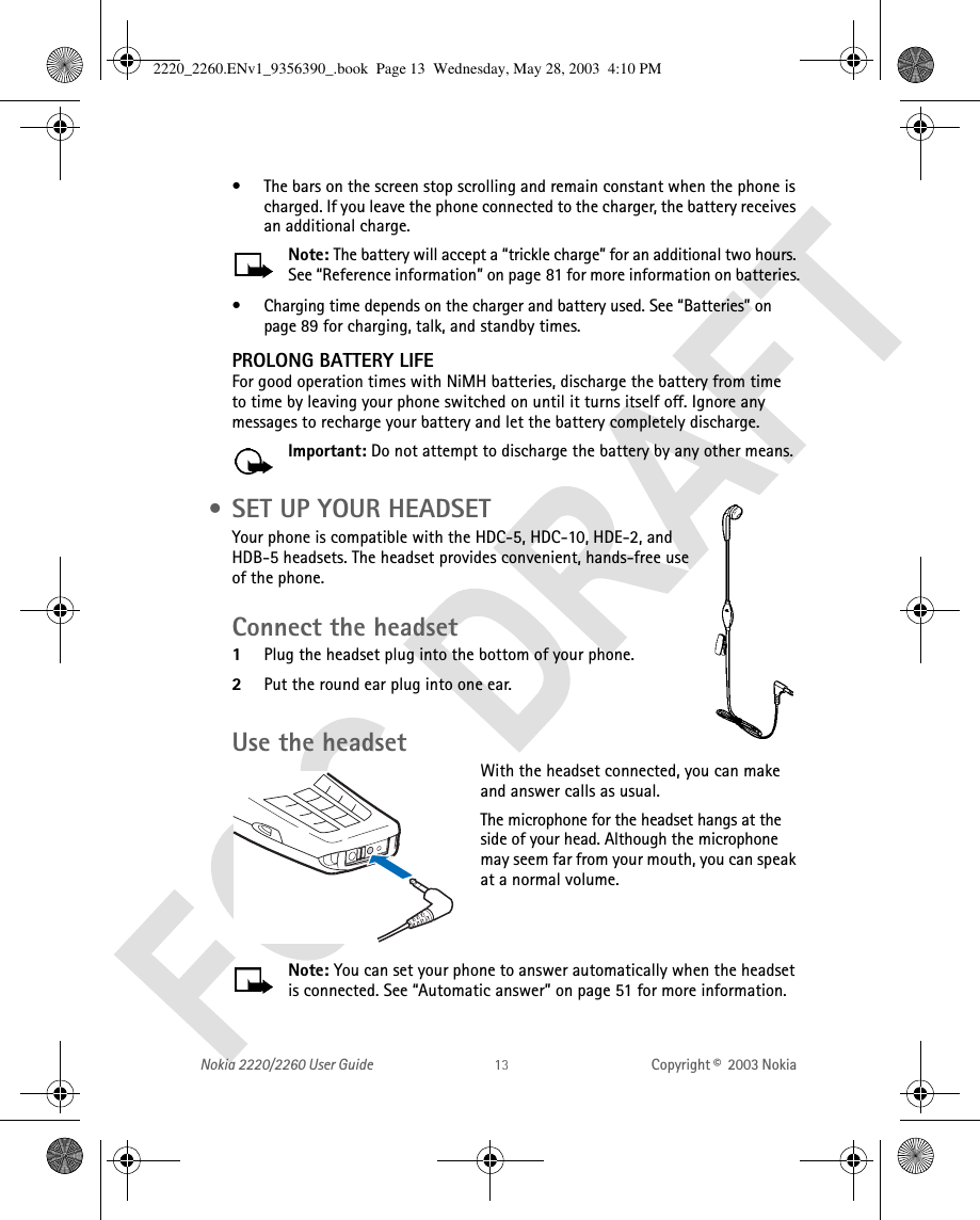 Nokia 2220/2260 User Guide Copyright ©  2003 Nokia • The bars on the screen stop scrolling and remain constant when the phone is charged. If you leave the phone connected to the charger, the battery receives an additional charge.Note: The battery will accept a “trickle charge” for an additional two hours. See “Reference information” on page 81 for more information on batteries.• Charging time depends on the charger and battery used. See “Batteries” on page 89 for charging, talk, and standby times.PROLONG BATTERY LIFEFor good operation times with NiMH batteries, discharge the battery from time to time by leaving your phone switched on until it turns itself off. Ignore any messages to recharge your battery and let the battery completely discharge.Important: Do not attempt to discharge the battery by any other means. • SET UP YOUR HEADSETYour phone is compatible with the HDC-5, HDC-10, HDE-2, and HDB-5 headsets. The headset provides convenient, hands-free use of the phone. Connect the headset1Plug the headset plug into the bottom of your phone.2Put the round ear plug into one ear.Use the headsetWith the headset connected, you can make and answer calls as usual.The microphone for the headset hangs at the side of your head. Although the microphone may seem far from your mouth, you can speak at a normal volume.Note: You can set your phone to answer automatically when the headset is connected. See “Automatic answer” on page 51 for more information.2220_2260.ENv1_9356390_.book  Page 13  Wednesday, May 28, 2003  4:10 PM