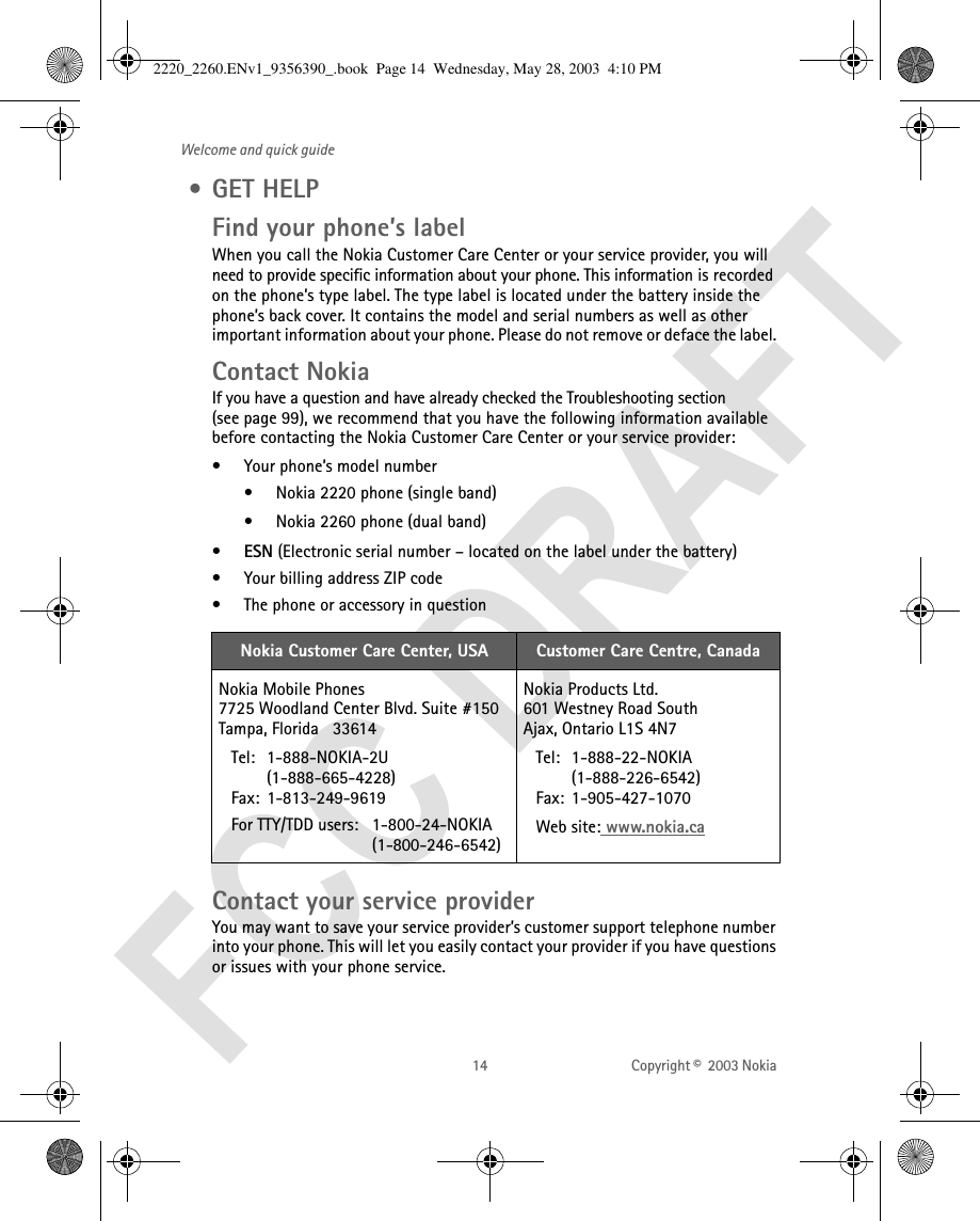 14 Copyright ©  2003 Nokia Welcome and quick guide •GET HELPFind your phone’s labelWhen you call the Nokia Customer Care Center or your service provider, you will need to provide specific information about your phone. This information is recorded on the phone’s type label. The type label is located under the battery inside the phone’s back cover. It contains the model and serial numbers as well as other important information about your phone. Please do not remove or deface the label. Contact NokiaIf you have a question and have already checked the Troubleshooting section (see page 99), we recommend that you have the following information available before contacting the Nokia Customer Care Center or your service provider:• Your phone’s model number• Nokia 2220 phone (single band)• Nokia 2260 phone (dual band)•ESN (Electronic serial number – located on the label under the battery)• Your billing address ZIP code• The phone or accessory in question   Contact your service providerYou may want to save your service provider’s customer support telephone number into your phone. This will let you easily contact your provider if you have questions or issues with your phone service.Nokia Customer Care Center, USA Customer Care Centre, CanadaNokia Mobile Phones7725 Woodland Center Blvd. Suite #150Tampa, Florida   33614Tel: 1-888-NOKIA-2U(1-888-665-4228)Fax: 1-813-249-9619For TTY/TDD users:  1-800-24-NOKIA                     (1-800-246-6542)Nokia Products Ltd.601 Westney Road SouthAjax, Ontario L1S 4N7Tel: 1-888-22-NOKIA (1-888-226-6542)Fax: 1-905-427-1070Web site: www.nokia.ca2220_2260.ENv1_9356390_.book  Page 14  Wednesday, May 28, 2003  4:10 PM