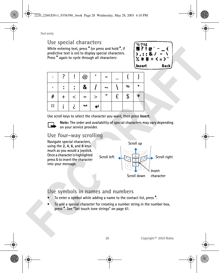28 Copyright ©  2003 Nokia Text entryUse special charactersWhile entering text, press * (or press and hold *, if predictive text is on) to display special characters. Press * again to cycle through all characters:Use scroll keys to select the character you want, then press Insert. Note: The order and availability of special characters may vary depending on your service provider.Use four-way scrollingNavigate special characters, using the 2, 4, 6, and 8 keys much as you would a joystick. Once a character is highlighted press 5 to insert the character into your message.Use symbols in names and numbers• To enter a symbol while adding a name to the contact list, press *.• To add a special character for creating a number string in the number box, press *. See “Set touch tone strings” on page 61..?!@‘-_(),:;&amp;/~\%*#+&lt;=&gt; “ £$ ¥¤¡¿Scroll upScroll rightScroll leftScroll downInsert character2220_2260.ENv1_9356390_.book  Page 28  Wednesday, May 28, 2003  4:10 PM