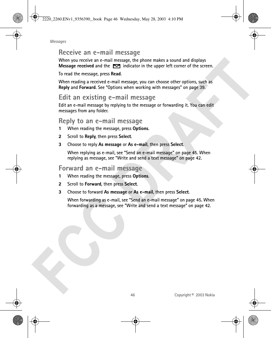 46 Copyright ©  2003 Nokia MessagesReceive an e-mail messageWhen you receive an e-mail message, the phone makes a sound and displays Message received and the   indicator in the upper left corner of the screen.To read the message, press Read. When reading a received e-mail message, you can choose other options, such as Reply and Forward. See “Options when working with messages” on page 39. Edit an existing e-mail messageEdit an e-mail message by replying to the message or forwarding it. You can edit messages from any folder. Reply to an e-mail message1When reading the message, press Options.2Scroll to Reply, then press Select. 3Choose to reply As message or As e-mail, then press Select. When replying as e-mail, see “Send an e-mail message” on page 45. When replying as message, see “Write and send a text message” on page 42.Forward an e-mail message1When reading the message, press Options.2Scroll to Forward, then press Select. 3Choose to forward As message or As e-mail, then press Select. When forwarding as e-mail, see “Send an e-mail message” on page 45. When forwarding as a message, see “Write and send a text message” on page 42.2220_2260.ENv1_9356390_.book  Page 46  Wednesday, May 28, 2003  4:10 PM