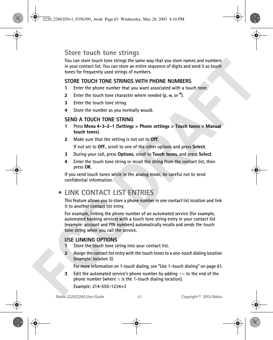 Nokia 2220/2260 User Guide Copyright ©  2003 Nokia Store touch tone stringsYou can store touch tone strings the same way that you store names and numbers in your contact list. You can store an entire sequence of digits and send it as touch tones for frequently used strings of numbers.STORE TOUCH TONE STRINGS WITH PHONE NUMBERS1Enter the phone number that you want associated with a touch tone.2Enter the touch tone character where needed (p, w, or *).3Enter the touch tone string.4Store the number as you normally would.SEND A TOUCH TONE STRING1Press Menu 4-3-2-1 (Settings &gt; Phone settings &gt; Touch tones &gt; Manual touch tones).2Make sure that the setting is not set to Off. If not set to Off., scroll to one of the other options and press Select.3During your call, press Options, scroll to Touch tones, and press Select.4Enter the touch tone string or recall the string from the contact list, then press OK.If you send touch tones while in the analog mode, be careful not to send confidential information. • LINK CONTACT LIST ENTRIESThis feature allows you to store a phone number in one contact list location and link it to another contact list entry.For example, linking the phone number of an automated service (for example, automated banking service) with a touch tone string entry in your contact list (example: account and PIN numbers) automatically recalls and sends the touch tone string when you call the service.USE LINKING OPTIONS1Store the touch tone string into your contact list. 2Assign the contact list entry with the touch tones to a one-touch dialing location (example: location 3). For more information on 1-touch dialing, see “Use 1-touch dialing” on page 61.3Edit the automated service’s phone number by adding +n to the end of the phone number (where n is the 1-touch dialing location). Example: 214-555-1234+32220_2260.ENv1_9356390_.book  Page 63  Wednesday, May 28, 2003  4:10 PM