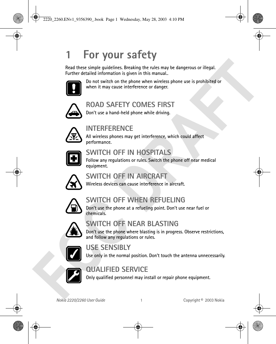 Nokia 2220/2260 User Guide Copyright ©  2003 Nokia 1For your safetyRead these simple guidelines. Breaking the rules may be dangerous or illegal. Further detailed information is given in this manual..Do not switch on the phone when wireless phone use is prohibited or when it may cause interference or danger.ROAD SAFETY COMES FIRST Don’t use a hand-held phone while driving.INTERFERENCE All wireless phones may get interference, which could affect performance.SWITCH OFF IN HOSPITALSFollow any regulations or rules. Switch the phone off near medical equipment.SWITCH OFF IN AIRCRAFT Wireless devices can cause interference in aircraft. SWITCH OFF WHEN REFUELING Don’t use the phone at a refueling point. Don’t use near fuel or chemicals.SWITCH OFF NEAR BLASTINGDon’t use the phone where blasting is in progress. Observe restrictions, and follow any regulations or rules.USE SENSIBLYUse only in the normal position. Don’t touch the antenna unnecessarily.QUALIFIED SERVICEOnly qualified personnel may install or repair phone equipment.2220_2260.ENv1_9356390_.book  Page 1  Wednesday, May 28, 2003  4:10 PM