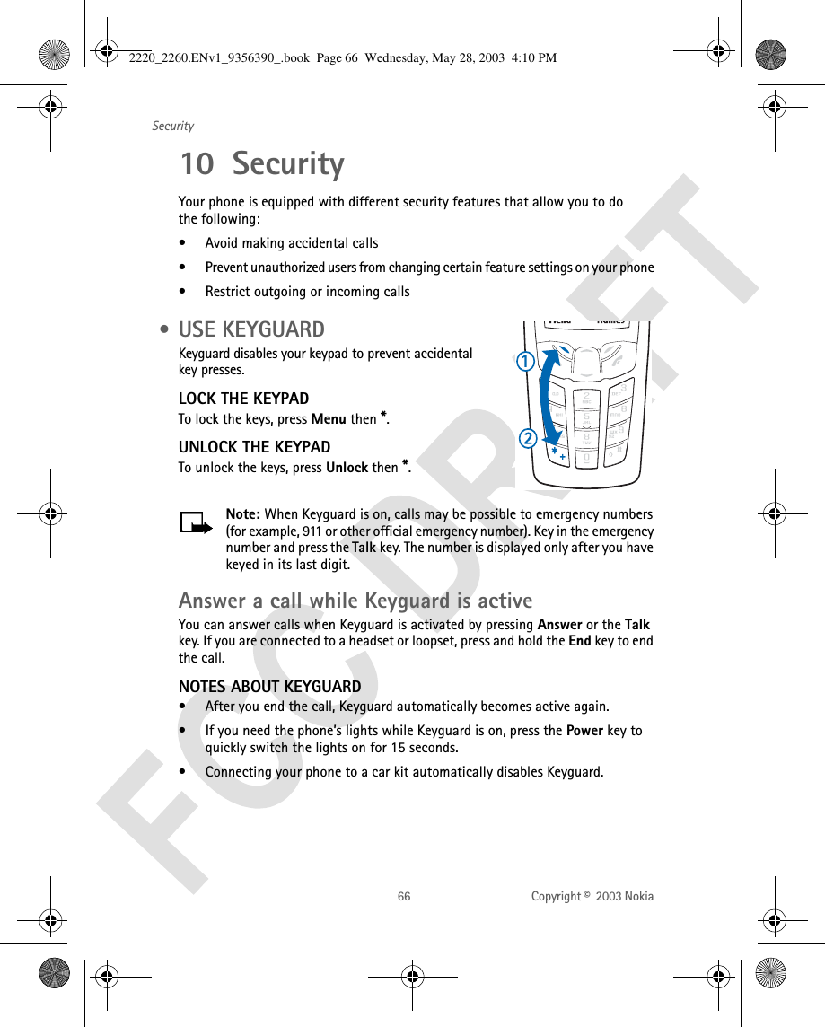 66 Copyright ©  2003 Nokia Security10 Security Your phone is equipped with different security features that allow you to do the following:• Avoid making accidental calls• Prevent unauthorized users from changing certain feature settings on your phone • Restrict outgoing or incoming calls • USE KEYGUARDKeyguard disables your keypad to prevent accidental key presses.LOCK THE KEYPADTo lock the keys, press Menu then *.UNLOCK THE KEYPADTo unlock the keys, press Unlock then *.Note: When Keyguard is on, calls may be possible to emergency numbers (for example, 911 or other official emergency number). Key in the emergency number and press the Talk key. The number is displayed only after you have keyed in its last digit.Answer a call while Keyguard is activeYou can answer calls when Keyguard is activated by pressing Answer or the Talk key. If you are connected to a headset or loopset, press and hold the End key to end the call.NOTES ABOUT KEYGUARD• After you end the call, Keyguard automatically becomes active again. • If you need the phone’s lights while Keyguard is on, press the Power key to quickly switch the lights on for 15 seconds.• Connecting your phone to a car kit automatically disables Keyguard.2220_2260.ENv1_9356390_.book  Page 66  Wednesday, May 28, 2003  4:10 PM