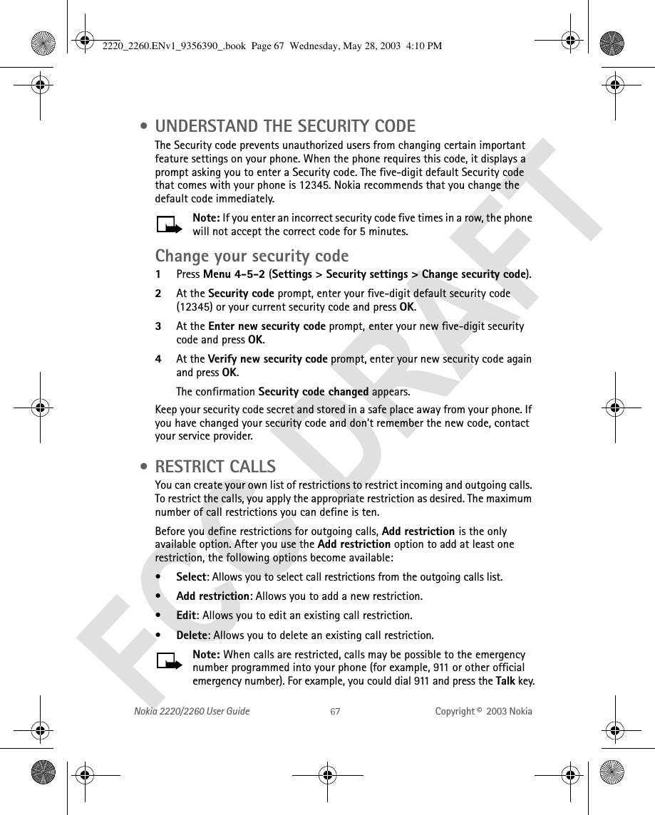 Nokia 2220/2260 User Guide Copyright ©  2003 Nokia  • UNDERSTAND THE SECURITY CODEThe Security code prevents unauthorized users from changing certain important feature settings on your phone. When the phone requires this code, it displays a prompt asking you to enter a Security code. The five-digit default Security code that comes with your phone is 12345. Nokia recommends that you change the default code immediately. Note: If you enter an incorrect security code five times in a row, the phone will not accept the correct code for 5 minutes.Change your security code1Press Menu 4-5-2 (Settings &gt; Security settings &gt; Change security code). 2At the Security code prompt, enter your five-digit default security code (12345) or your current security code and press OK. 3At the Enter new security code prompt, enter your new five-digit security code and press OK.4At the Verify new security code prompt, enter your new security code again and press OK. The confirmation Security code changed appears.Keep your security code secret and stored in a safe place away from your phone. If you have changed your security code and don’t remember the new code, contact your service provider. • RESTRICT CALLSYou can create your own list of restrictions to restrict incoming and outgoing calls. To restrict the calls, you apply the appropriate restriction as desired. The maximum number of call restrictions you can define is ten.Before you define restrictions for outgoing calls, Add restriction is the only available option. After you use the Add restriction option to add at least one restriction, the following options become available:•Select: Allows you to select call restrictions from the outgoing calls list.•Add restriction: Allows you to add a new restriction.•Edit: Allows you to edit an existing call restriction.•Delete: Allows you to delete an existing call restriction.Note: When calls are restricted, calls may be possible to the emergency number programmed into your phone (for example, 911 or other official emergency number). For example, you could dial 911 and press the Talk key.2220_2260.ENv1_9356390_.book  Page 67  Wednesday, May 28, 2003  4:10 PM