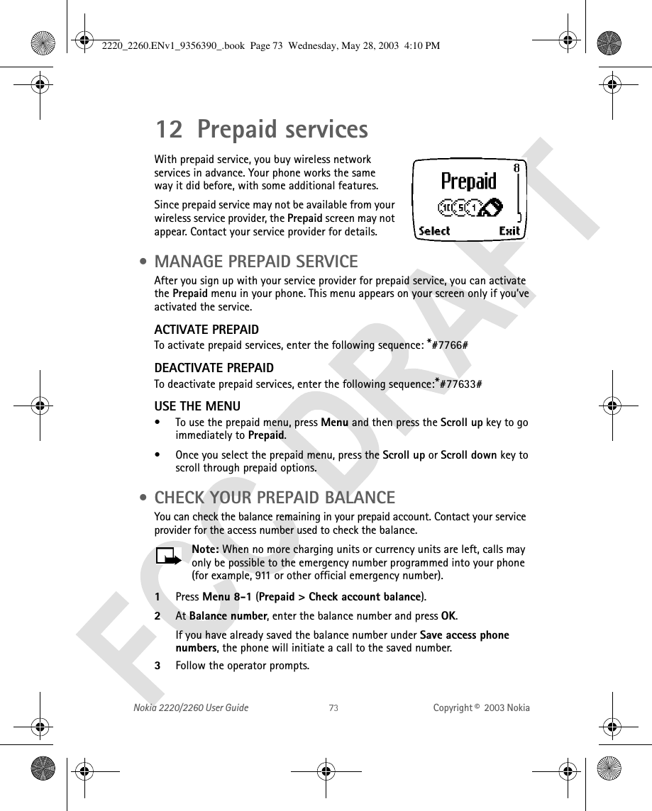 Nokia 2220/2260 User Guide Copyright ©  2003 Nokia 12 Prepaid servicesWith prepaid service, you buy wireless network services in advance. Your phone works the sameway it did before, with some additional features.Since prepaid service may not be available from your wireless service provider, the Prepaid screen may not appear. Contact your service provider for details. • MANAGE PREPAID SERVICEAfter you sign up with your service provider for prepaid service, you can activate the Prepaid menu in your phone. This menu appears on your screen only if you’ve activated the service.ACTIVATE PREPAIDTo activate prepaid services, enter the following sequence: *#7766#DEACTIVATE PREPAIDTo deactivate prepaid services, enter the following sequence:*#77633#USE THE MENU• To use the prepaid menu, press Menu and then press the Scroll up key to go immediately to Prepaid.• Once you select the prepaid menu, press the Scroll up or Scroll down key to scroll through prepaid options. • CHECK YOUR PREPAID BALANCEYou can check the balance remaining in your prepaid account. Contact your service provider for the access number used to check the balance.Note: When no more charging units or currency units are left, calls may only be possible to the emergency number programmed into your phone (for example, 911 or other official emergency number).1Press Menu 8-1 (Prepaid &gt; Check account balance). 2At Balance number, enter the balance number and press OK.If you have already saved the balance number under Save access phone numbers, the phone will initiate a call to the saved number. 3Follow the operator prompts.2220_2260.ENv1_9356390_.book  Page 73  Wednesday, May 28, 2003  4:10 PM