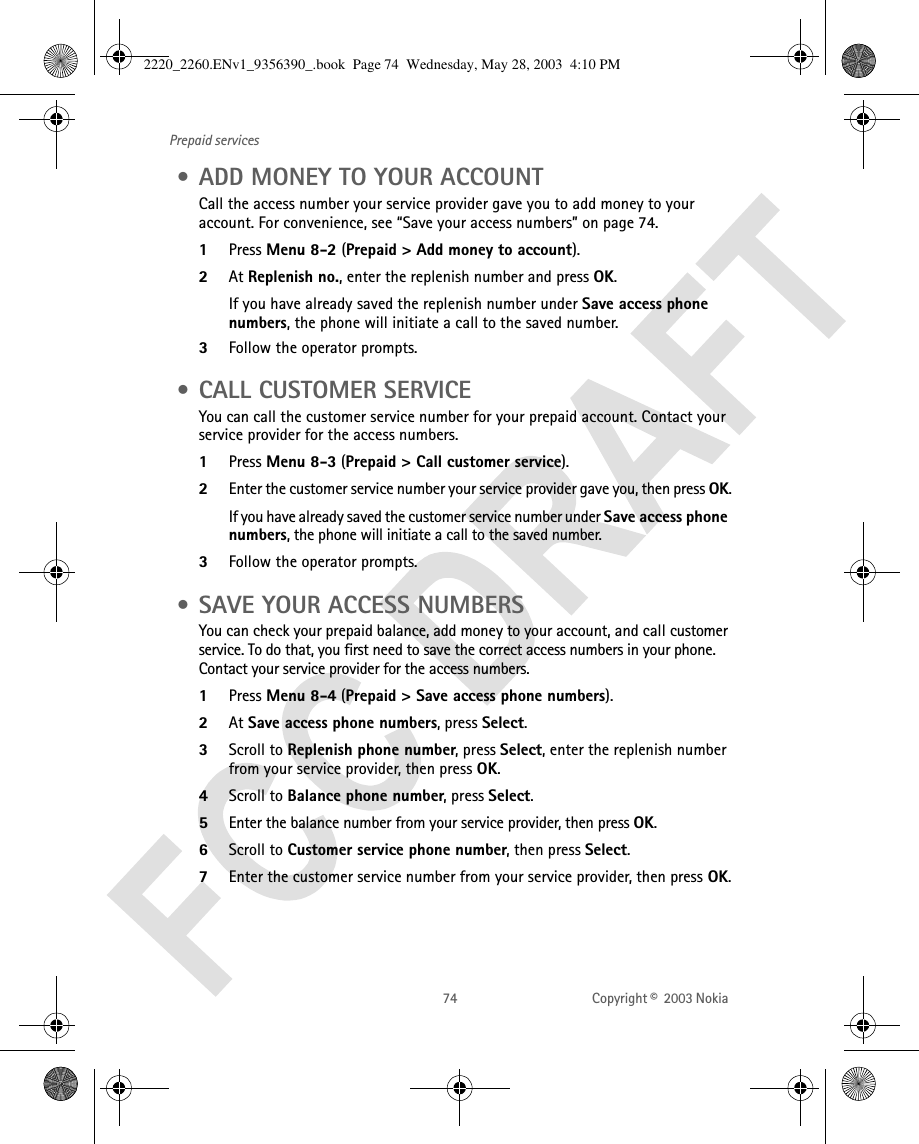 74 Copyright ©  2003 Nokia Prepaid services • ADD MONEY TO YOUR ACCOUNTCall the access number your service provider gave you to add money to your account. For convenience, see “Save your access numbers” on page 74.1Press Menu 8-2 (Prepaid &gt; Add money to account).2At Replenish no., enter the replenish number and press OK. If you have already saved the replenish number under Save access phone numbers, the phone will initiate a call to the saved number. 3Follow the operator prompts. • CALL CUSTOMER SERVICEYou can call the customer service number for your prepaid account. Contact your service provider for the access numbers.1Press Menu 8-3 (Prepaid &gt; Call customer service).2Enter the customer service number your service provider gave you, then press OK.If you have already saved the customer service number under Save access phone numbers, the phone will initiate a call to the saved number.3Follow the operator prompts. • SAVE YOUR ACCESS NUMBERSYou can check your prepaid balance, add money to your account, and call customer service. To do that, you first need to save the correct access numbers in your phone. Contact your service provider for the access numbers.1Press Menu 8-4 (Prepaid &gt; Save access phone numbers).2At Save access phone numbers, press Select.3Scroll to Replenish phone number, press Select, enter the replenish number from your service provider, then press OK.4Scroll to Balance phone number, press Select.5Enter the balance number from your service provider, then press OK.6Scroll to Customer service phone number, then press Select. 7Enter the customer service number from your service provider, then press OK.2220_2260.ENv1_9356390_.book  Page 74  Wednesday, May 28, 2003  4:10 PM