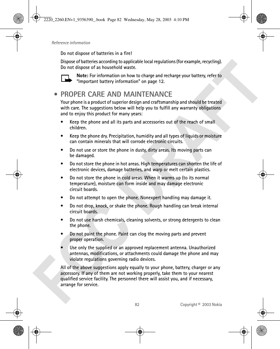 82 Copyright ©  2003 Nokia Reference informationDo not dispose of batteries in a fire!Dispose of batteries according to applicable local regulations (for example, recycling). Do not dispose of as household waste.Note: For information on how to charge and recharge your battery, refer to “Important battery information” on page 12. • PROPER CARE AND MAINTENANCEYour phone is a product of superior design and craftsmanship and should be treated with care. The suggestions below will help you to fulfill any warranty obligations and to enjoy this product for many years:• Keep the phone and all its parts and accessories out of the reach of small children.• Keep the phone dry. Precipitation, humidity and all types of liquids or moisture can contain minerals that will corrode electronic circuits.• Do not use or store the phone in dusty, dirty areas. Its moving parts can be damaged.• Do not store the phone in hot areas. High temperatures can shorten the life of electronic devices, damage batteries, and warp or melt certain plastics.• Do not store the phone in cold areas. When it warms up (to its normal temperature), moisture can form inside and may damage electronic circuit boards.• Do not attempt to open the phone. Nonexpert handling may damage it.• Do not drop, knock, or shake the phone. Rough handling can break internal circuit boards.• Do not use harsh chemicals, cleaning solvents, or strong detergents to clean the phone.• Do not paint the phone. Paint can clog the moving parts and prevent proper operation.• Use only the supplied or an approved replacement antenna. Unauthorized antennas, modifications, or attachments could damage the phone and may violate regulations governing radio devices.All of the above suggestions apply equally to your phone, battery, charger or any accessory. If any of them are not working properly, take them to your nearest qualified service facility. The personnel there will assist you, and if necessary, arrange for service.2220_2260.ENv1_9356390_.book  Page 82  Wednesday, May 28, 2003  4:10 PM