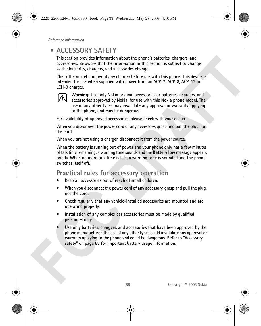 88 Copyright ©  2003 Nokia Reference information • ACCESSORY SAFETYThis section provides information about the phone’s batteries, chargers, and accessories. Be aware that the information in this section is subject to change as the batteries, chargers, and accessories change.Check the model number of any charger before use with this phone. This device is intended for use when supplied with power from an ACP-7, ACP-8, ACP-12 or LCH-9 charger.Warning: Use only Nokia original accessories or batteries, chargers, and accessories approved by Nokia, for use with this Nokia phone model. The use of any other types may invalidate any approval or warranty applying to the phone, and may be dangerous.For availability of approved accessories, please check with your dealer.When you disconnect the power cord of any accessory, grasp and pull the plug, not the cord.When you are not using a charger, disconnect it from the power source.When the battery is running out of power and your phone only has a few minutes of talk time remaining, a warning tone sounds and the Battery low message appears briefly. When no more talk time is left, a warning tone is sounded and the phone switches itself off.Practical rules for accessory operation• Keep all accessories out of reach of small children.• When you disconnect the power cord of any accessory, grasp and pull the plug, not the cord.• Check regularly that any vehicle-installed accessories are mounted and are operating properly.• Installation of any complex car accessories must be made by qualified personnel only.• Use only batteries, chargers, and accessories that have been approved by the phone manufacturer. The use of any other types could invalidate any approval or warranty applying to the phone and could be dangerous. Refer to “Accessory safety” on page 88 for important battery usage information.2220_2260.ENv1_9356390_.book  Page 88  Wednesday, May 28, 2003  4:10 PM