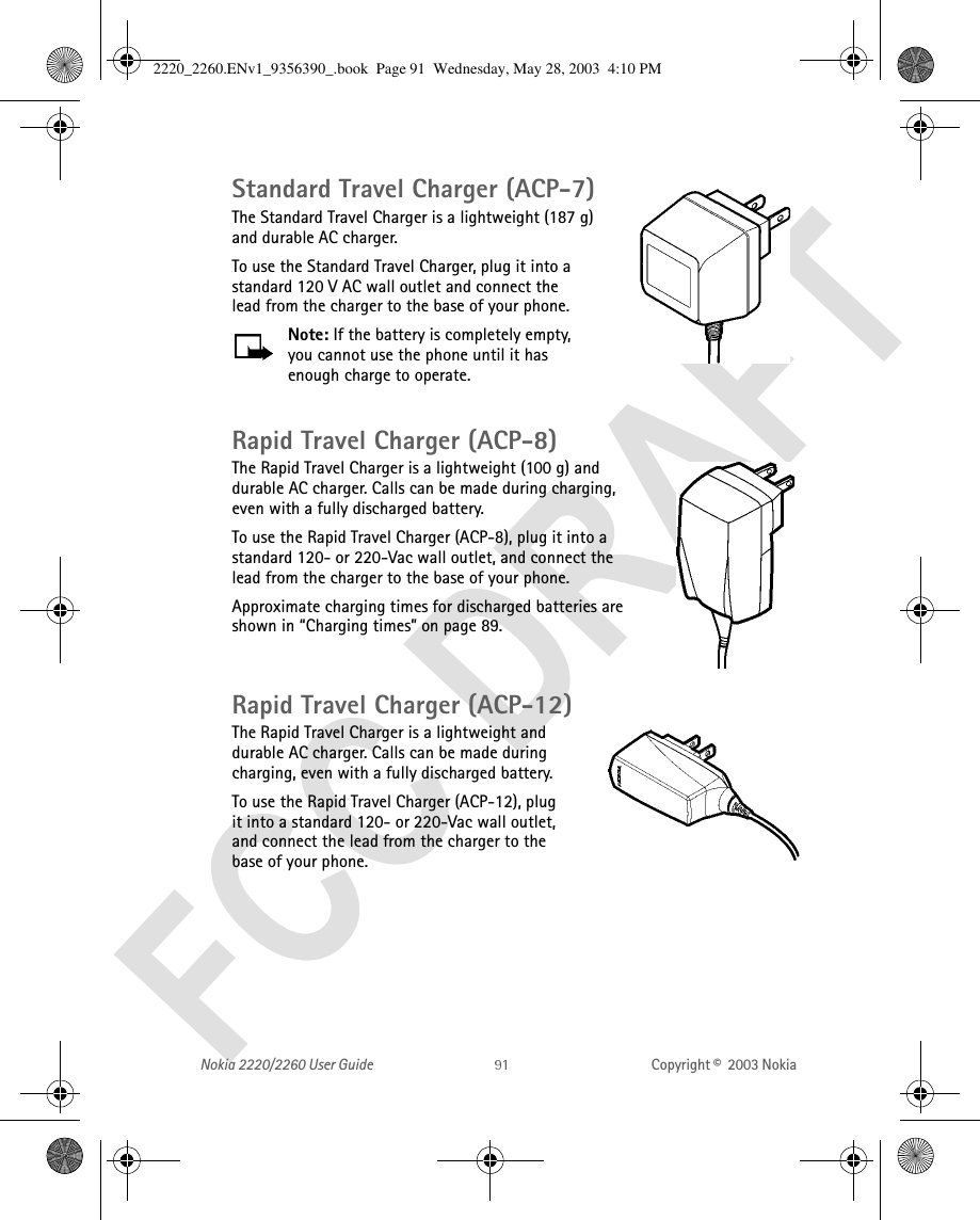 Nokia 2220/2260 User Guide Copyright ©  2003 Nokia Standard Travel Charger (ACP-7)The Standard Travel Charger is a lightweight (187 g) and durable AC charger. To use the Standard Travel Charger, plug it into a standard 120 V AC wall outlet and connect the lead from the charger to the base of your phone.Note: If the battery is completely empty, you cannot use the phone until it has enough charge to operate.Rapid Travel Charger (ACP-8)The Rapid Travel Charger is a lightweight (100 g) and durable AC charger. Calls can be made during charging, even with a fully discharged battery.To use the Rapid Travel Charger (ACP-8), plug it into a standard 120- or 220-Vac wall outlet, and connect the lead from the charger to the base of your phone.Approximate charging times for discharged batteries are shown in “Charging times” on page 89.Rapid Travel Charger (ACP-12)The Rapid Travel Charger is a lightweight and durable AC charger. Calls can be made during charging, even with a fully discharged battery.To use the Rapid Travel Charger (ACP-12), plug it into a standard 120- or 220-Vac wall outlet, and connect the lead from the charger to the base of your phone.2220_2260.ENv1_9356390_.book  Page 91  Wednesday, May 28, 2003  4:10 PM
