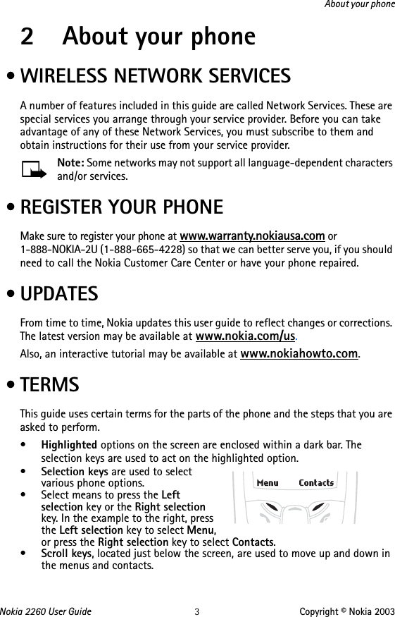 Nokia 2260 User Guide 3Copyright © Nokia 2003About your phone2 About your phone • WIRELESS NETWORK SERVICESA number of features included in this guide are called Network Services. These are special services you arrange through your service provider. Before you can take advantage of any of these Network Services, you must subscribe to them and obtain instructions for their use from your service provider. Note: Some networks may not support all language-dependent characters and/or services.  • REGISTER YOUR PHONEMake sure to register your phone at www.warranty.nokiausa.com or 1-888-NOKIA-2U (1-888-665-4228) so that we can better serve you, if you should need to call the Nokia Customer Care Center or have your phone repaired. •UPDATESFrom time to time, Nokia updates this user guide to reflect changes or corrections. The latest version may be available at www.nokia.com/us.Also, an interactive tutorial may be available at www.nokiahowto.com. •TERMSThis guide uses certain terms for the parts of the phone and the steps that you are asked to perform.•Highlighted options on the screen are enclosed within a dark bar. The selection keys are used to act on the highlighted option. •Selection keys are used to select various phone options.• Select means to press the Left selection key or the Right selection key. In the example to the right, press the Left selection key to select Menu, or press the Right selection key to select Contacts.•Scroll keys, located just below the screen, are used to move up and down in the menus and contacts.