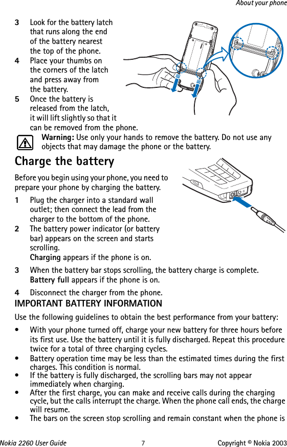 Nokia 2260 User Guide 7Copyright © Nokia 2003About your phone3Look for the battery latch that runs along the end  of the battery nearest  the top of the phone.4Place your thumbs on  the corners of the latch and press away from  the battery.5Once the battery is released from the latch,  it will lift slightly so that it can be removed from the phone.Warning: Use only your hands to remove the battery. Do not use any objects that may damage the phone or the battery.Charge the batteryBefore you begin using your phone, you need to prepare your phone by charging the battery.1Plug the charger into a standard wall outlet; then connect the lead from the charger to the bottom of the phone.2The battery power indicator (or battery bar) appears on the screen and starts scrolling.Charging appears if the phone is on.3When the battery bar stops scrolling, the battery charge is complete.Battery full appears if the phone is on.4Disconnect the charger from the phone.IMPORTANT BATTERY INFORMATIONUse the following guidelines to obtain the best performance from your battery:• With your phone turned off, charge your new battery for three hours before its first use. Use the battery until it is fully discharged. Repeat this procedure twice for a total of three charging cycles.• Battery operation time may be less than the estimated times during the first charges. This condition is normal.• If the battery is fully discharged, the scrolling bars may not appear immediately when charging.• After the first charge, you can make and receive calls during the charging cycle, but the calls interrupt the charge. When the phone call ends, the charge will resume.• The bars on the screen stop scrolling and remain constant when the phone is 