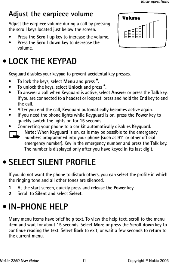 Nokia 2260 User Guide 11 Copyright © Nokia 2003Basic operationsAdjust the earpiece volume     Adjust the earpiece volume during a call by pressing the scroll keys located just below the screen.•Press the Scroll up key to increase the volume.•Press the Scroll down key to decrease the volume. • LOCK THE KEYPADKeyguard disables your keypad to prevent accidental key presses.• To lock the keys, select Menu and press *.• To unlock the keys, select Unlock and press *.• To answer a call when Keyguard is active, select Answer or press the Talk key. If you are connected to a headset or loopset, press and hold the End key to end the call.• After you end the call, Keyguard automatically becomes active again. • If you need the phone lights while Keyguard is on, press the Power key to quickly switch the lights on for 15 seconds.• Connecting your phone to a car kit automatically disables Keyguard.Note: When Keyguard is on, calls may be possible to the emergency numbers programmed into your phone (such as 911 or other official emergency number). Key in the emergency number and press the Talk key. The number is displayed only after you have keyed in its last digit. • SELECT SILENT PROFILEIf you do not want the phone to disturb others, you can select the profile in which the ringing tone and all other tones are silenced.1At the start screen, quickly press and release the Power key.2Scroll to Silent and select Select. • IN-PHONE HELPMany menu items have brief help text. To view the help text, scroll to the menu item and wait for about 15 seconds. Select More or press the Scroll down key to continue reading the text. Select Back to exit, or wait a few seconds to return to the current menu.
