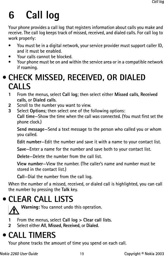 Nokia 2260 User Guide 19 Copyright © Nokia 2003Call log6 Call logYour phone provides a call log that registers information about calls you make and receive. The call log keeps track of missed, received, and dialed calls. For call log to work properly:• You must be in a digital network, your service provider must support caller ID, and it must be enabled.• Your calls cannot be blocked.• Your phone must be on and within the service area or in a compatible network if roaming. • CHECK MISSED, RECEIVED, OR DIALED CALLS1From the menus, select Call log; then select either Missed calls, Received calls, or Dialed calls.2Scroll to the number you want to view.3Select Options; then select one of the following options:Call time—Show the time when the call was connected. (You must first set the phone clock.)Send message—Send a text message to the person who called you or whom you called.Edit number—Edit the number and save it with a name to your contact list.Save—Enter a name for the number and save both to your contact list.Delete—Delete the number from the call list.View number—View the number. (The caller’s name and number must be stored in the contact list.)Call—Dial the number from the call log.When the number of a missed, received, or dialed call is highlighted, you can call the number by pressing the Talk key. • CLEAR CALL LISTSWarning: You cannot undo this operation. 1From the menus, select Call log &gt; Clear call lists.2Select either All, Missed, Received, or Dialed. • CALL TIMERSYour phone tracks the amount of time you spend on each call. 