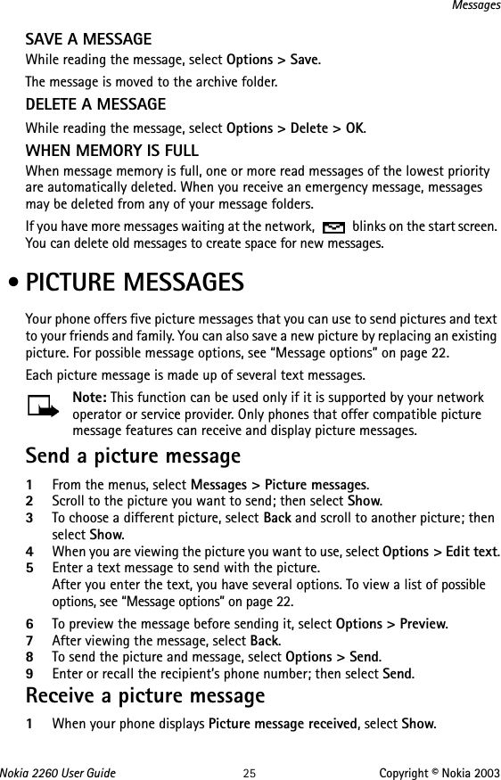 Nokia 2260 User Guide 25 Copyright © Nokia 2003MessagesSAVE A MESSAGEWhile reading the message, select Options &gt; Save. The message is moved to the archive folder.DELETE A MESSAGEWhile reading the message, select Options &gt; Delete &gt; OK.WHEN MEMORY IS FULLWhen message memory is full, one or more read messages of the lowest priority are automatically deleted. When you receive an emergency message, messages may be deleted from any of your message folders.If you have more messages waiting at the network,   blinks on the start screen. You can delete old messages to create space for new messages. • PICTURE MESSAGESYour phone offers five picture messages that you can use to send pictures and text to your friends and family. You can also save a new picture by replacing an existing picture. For possible message options, see “Message options” on page 22. Each picture message is made up of several text messages.Note: This function can be used only if it is supported by your network operator or service provider. Only phones that offer compatible picture message features can receive and display picture messages. Send a picture message1From the menus, select Messages &gt; Picture messages.2Scroll to the picture you want to send; then select Show. 3To choose a different picture, select Back and scroll to another picture; then select Show.4When you are viewing the picture you want to use, select Options &gt; Edit text.5Enter a text message to send with the picture.After you enter the text, you have several options. To view a list of possible options, see “Message options” on page 22.6To preview the message before sending it, select Options &gt; Preview.7After viewing the message, select Back.8To send the picture and message, select Options &gt; Send.9Enter or recall the recipient’s phone number; then select Send.Receive a picture message1When your phone displays Picture message received, select Show.