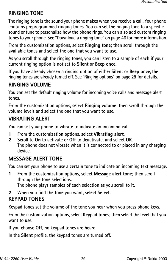 Nokia 2260 User Guide 29 Copyright © Nokia 2003PersonalizationRINGING TONE The ringing tone is the sound your phone makes when you receive a call. Your phone contains preprogrammed ringing tones. You can set the ringing tone to a specific sound or tune to personalize how the phone rings. You can also add custom ringing tones to your phone. See “Download a ringing tone” on page 46 for more information.From the customization options, select Ringing tone; then scroll through the available tones and select the one that you want to use.As you scroll through the ringing tones, you can listen to a sample of each if your current ringing option is not set to Silent or Beep once.If you have already chosen a ringing option of either Silent or Beep once, the ringing tones are already turned off. See “Ringing options” on page 28 for details. RINGING VOLUMEYou can set the default ringing volume for incoming voice calls and message alert tones. From the customization options, select Ringing volume; then scroll through the volume levels and select the one that you want to use.VIBRATING ALERT You can set your phone to vibrate to indicate an incoming call.1From the customization options, select Vibrating alert. 2Scroll to On to activate or Off to deactivate, and select OK. The phone does not vibrate when it is connected to or placed in any charging device.MESSAGE ALERT TONEYou can set your phone to use a certain tone to indicate an incoming text message.1From the customization options, select Message alert tone; then scroll through the tone selections. The phone plays samples of each selection as you scroll to it.2When you find the tone you want, select Select.KEYPAD TONESKeypad tones set the volume of the tone you hear when you press phone keys.From the customization options, select Keypad tones; then select the level that you want to use. If you choose Off, no keypad tones are heard.In the Silent profile, the keypad tones are turned off.