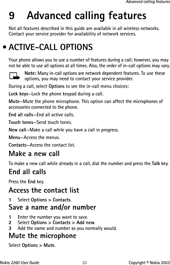 Nokia 2260 User Guide 33 Copyright © Nokia 2003Advanced calling features9 Advanced calling featuresNot all features described in this guide are available in all wireless networks. Contact your service provider for availability of network services. • ACTIVE-CALL OPTIONSYour phone allows you to use a number of features during a call; however, you may not be able to use all options at all times. Also, the order of in-call options may vary.Note: Many in-call options are network dependent features. To use these options, you may need to contact your service provider. During a call, select Options to see the in-call menu choices:Lock keys—Lock the phone keypad during a call.Mute—Mute the phone microphone. This option can affect the microphones of accessories connected to the phone.End all calls—End all active calls.Touch tones—Send touch tones.New call—Make a call while you have a call in progress. Menu—Access the menus.Contacts—Access the contact list.Make a new callTo make a new call while already in a call, dial the number and press the Talk key. End all callsPress the End key.Access the contact list 1Select Options &gt; Contacts.Save a name and/or number 1Enter the number you want to save.2Select Options &gt; Contacts &gt; Add new. 3Add the name and number as you normally would.Mute the microphoneSelect Options &gt; Mute.