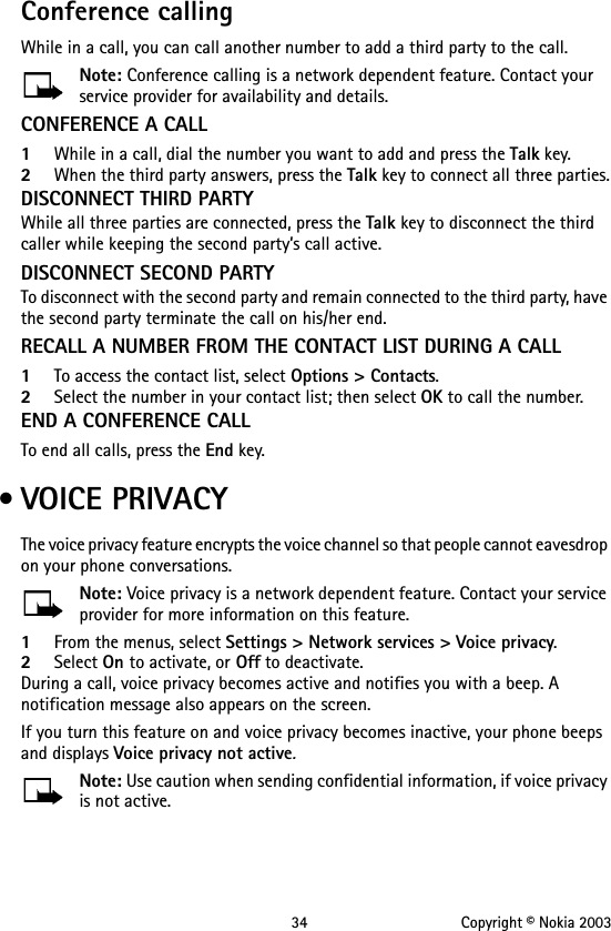 34 Copyright © Nokia 2003Conference callingWhile in a call, you can call another number to add a third party to the call.Note: Conference calling is a network dependent feature. Contact your service provider for availability and details.CONFERENCE A CALL1While in a call, dial the number you want to add and press the Talk key.2When the third party answers, press the Talk key to connect all three parties.DISCONNECT THIRD PARTYWhile all three parties are connected, press the Talk key to disconnect the third caller while keeping the second party’s call active.DISCONNECT SECOND PARTYTo disconnect with the second party and remain connected to the third party, have the second party terminate the call on his/her end.RECALL A NUMBER FROM THE CONTACT LIST DURING A CALL1To access the contact list, select Options &gt; Contacts.2Select the number in your contact list; then select OK to call the number.END A CONFERENCE CALLTo end all calls, press the End key. • VOICE PRIVACYThe voice privacy feature encrypts the voice channel so that people cannot eavesdrop on your phone conversations.Note: Voice privacy is a network dependent feature. Contact your service provider for more information on this feature.1From the menus, select Settings &gt; Network services &gt; Voice privacy.2Select On to activate, or Off to deactivate.During a call, voice privacy becomes active and notifies you with a beep. A notification message also appears on the screen.If you turn this feature on and voice privacy becomes inactive, your phone beeps and displays Voice privacy not active.Note: Use caution when sending confidential information, if voice privacy is not active.