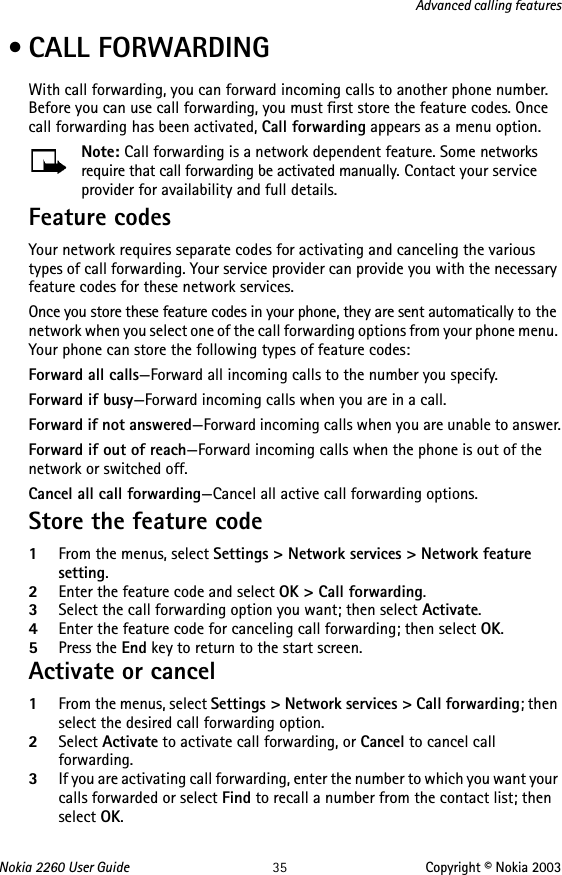 Nokia 2260 User Guide 35 Copyright © Nokia 2003Advanced calling features • CALL FORWARDINGWith call forwarding, you can forward incoming calls to another phone number. Before you can use call forwarding, you must first store the feature codes. Once call forwarding has been activated, Call forwarding appears as a menu option.Note: Call forwarding is a network dependent feature. Some networks require that call forwarding be activated manually. Contact your service provider for availability and full details.Feature codesYour network requires separate codes for activating and canceling the various types of call forwarding. Your service provider can provide you with the necessary feature codes for these network services.Once you store these feature codes in your phone, they are sent automatically to the network when you select one of the call forwarding options from your phone menu. Your phone can store the following types of feature codes:Forward all calls—Forward all incoming calls to the number you specify.Forward if busy—Forward incoming calls when you are in a call.Forward if not answered—Forward incoming calls when you are unable to answer.Forward if out of reach—Forward incoming calls when the phone is out of the network or switched off.Cancel all call forwarding—Cancel all active call forwarding options.Store the feature code 1From the menus, select Settings &gt; Network services &gt; Network feature setting.2Enter the feature code and select OK &gt; Call forwarding.3Select the call forwarding option you want; then select Activate.4Enter the feature code for canceling call forwarding; then select OK.5Press the End key to return to the start screen.Activate or cancel1From the menus, select Settings &gt; Network services &gt; Call forwarding; then select the desired call forwarding option.2Select Activate to activate call forwarding, or Cancel to cancel call forwarding.3If you are activating call forwarding, enter the number to which you want your calls forwarded or select Find to recall a number from the contact list; then select OK.
