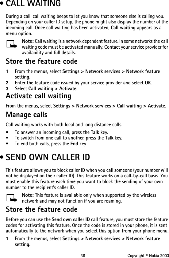 36 Copyright © Nokia 2003 • CALL WAITINGDuring a call, call waiting beeps to let you know that someone else is calling you. Depending on your caller ID setup, the phone might also display the number of the incoming call. Once call waiting has been activated, Call waiting appears as a menu option.Note: Call waiting is a network dependent feature. In some networks the call waiting code must be activated manually. Contact your service provider for availability and full details.Store the feature code1From the menus, select Settings &gt; Network services &gt; Network feature setting. 2Enter the feature code issued by your service provider and select OK.3Select Call waiting &gt; Activate.Activate call waitingFrom the menus, select Settings &gt; Network services &gt; Call waiting &gt; Activate.Manage callsCall waiting works with both local and long distance calls.• To answer an incoming call, press the Talk key.• To switch from one call to another, press the Talk key.• To end both calls, press the End key. • SEND OWN CALLER IDThis feature allows you to block caller ID when you call someone (your number will not be displayed on their caller ID). This feature works on a call-by-call basis. You must enable this feature each time you want to block the sending of your own number to the recipient’s caller ID. Note: This feature is available only when supported by the wireless network and may not function if you are roaming.Store the feature codeBefore you can use the Send own caller ID call feature, you must store the feature codes for activating this feature. Once the code is stored in your phone, it is sent automatically to the network when you select this option from your phone menu.1From the menus, select Settings &gt; Network services &gt; Network feature setting.