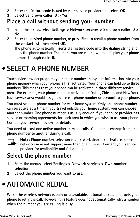Nokia 2260 User Guide 37 Copyright © Nokia 2003Advanced calling features2Enter the feature code issued by your service provider and select OK. 3Select Send own caller ID &gt; Yes.Place a call without sending your number1From the menus, select Settings &gt; Network services &gt; Send own caller ID &gt; No.2Enter the desired phone number, or press Find to recall a phone number from the contact list; then select OK.The phone automatically inserts the feature code into the dialing string and dials the phone number. The phone you are calling will not display your phone number through caller ID. • SELECT A PHONE NUMBERYour service provider programs your phone number and system information into your phone memory when your phone is first activated. Your phone can hold up to three numbers. This means that your phone can be activated in three different service areas. For example, your phone could be activated in Dallas, Chicago, and New York. Each service area would assign a different phone number or account to your phone.You must select a phone number for your home system. Only one phone number can be active at a time. If you travel outside your home system, you can choose another number. One phone number is usually enough if your service provider has service or roaming agreements for each area in which you wish to use your phone. Contact your service provider for details.You need at least one active number to make calls. You cannot change from one phone number to another during a call.Note: Phone number selection is a network dependent feature. Some networks may not support more than one number. Contact your service provider for availability and full details.Select the phone number1From the menus, select Settings &gt; Network services &gt; Own number selection. 2Select the phone number you want to use. • AUTOMATIC REDIALWhen the wireless network is busy or unavailable, automatic redial instructs your phone to retry the call. However, this feature does not automatically retry a number when the number you are calling is busy.
