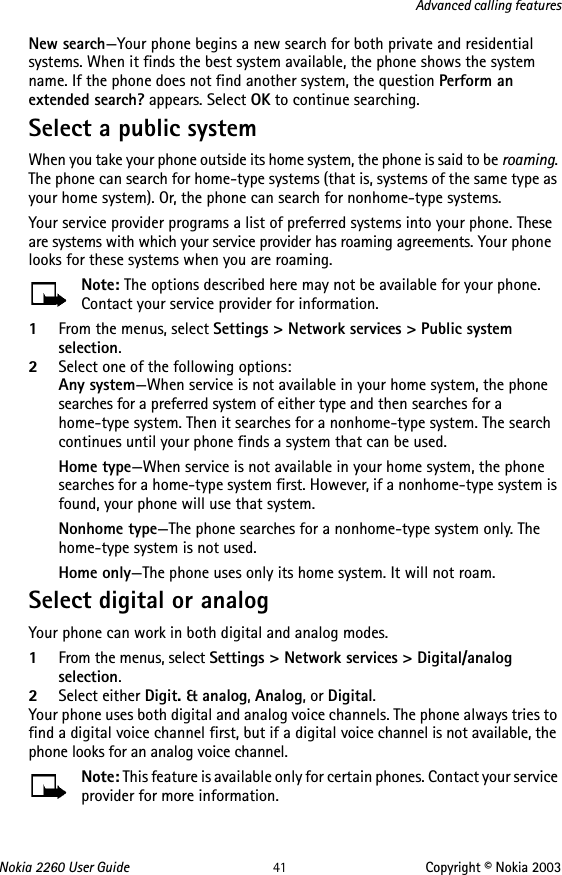 Nokia 2260 User Guide 41 Copyright © Nokia 2003Advanced calling featuresNew search—Your phone begins a new search for both private and residential systems. When it finds the best system available, the phone shows the system name. If the phone does not find another system, the question Perform an extended search? appears. Select OK to continue searching.Select a public systemWhen you take your phone outside its home system, the phone is said to be roaming. The phone can search for home-type systems (that is, systems of the same type as your home system). Or, the phone can search for nonhome-type systems.Your service provider programs a list of preferred systems into your phone. These are systems with which your service provider has roaming agreements. Your phone looks for these systems when you are roaming.Note: The options described here may not be available for your phone. Contact your service provider for information.1From the menus, select Settings &gt; Network services &gt; Public system selection.2Select one of the following options:Any system—When service is not available in your home system, the phone searches for a preferred system of either type and then searches for a home-type system. Then it searches for a nonhome-type system. The search continues until your phone finds a system that can be used.Home type—When service is not available in your home system, the phone searches for a home-type system first. However, if a nonhome-type system is found, your phone will use that system.Nonhome type—The phone searches for a nonhome-type system only. The home-type system is not used.Home only—The phone uses only its home system. It will not roam.Select digital or analogYour phone can work in both digital and analog modes.1From the menus, select Settings &gt; Network services &gt; Digital/analog selection.2Select either Digit. &amp; analog, Analog, or Digital.Your phone uses both digital and analog voice channels. The phone always tries to find a digital voice channel first, but if a digital voice channel is not available, the phone looks for an analog voice channel. Note: This feature is available only for certain phones. Contact your service provider for more information.