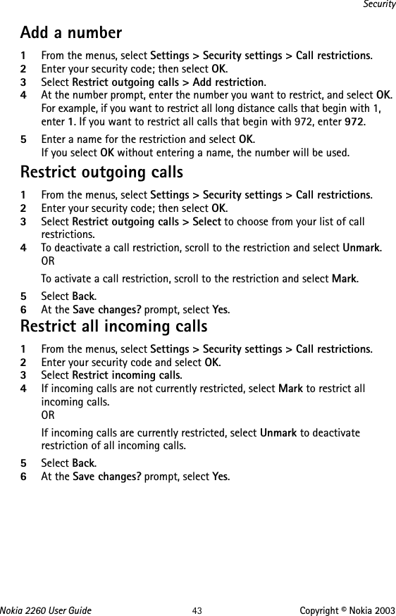 Nokia 2260 User Guide 43 Copyright © Nokia 2003SecurityAdd a number1From the menus, select Settings &gt; Security settings &gt; Call restrictions.2Enter your security code; then select OK.3Select Restrict outgoing calls &gt; Add restriction.4At the number prompt, enter the number you want to restrict, and select OK. For example, if you want to restrict all long distance calls that begin with 1, enter 1. If you want to restrict all calls that begin with 972, enter 972.5Enter a name for the restriction and select OK. If you select OK without entering a name, the number will be used. Restrict outgoing calls1From the menus, select Settings &gt; Security settings &gt; Call restrictions.2Enter your security code; then select OK.3Select Restrict outgoing calls &gt; Select to choose from your list of call restrictions. 4To deactivate a call restriction, scroll to the restriction and select Unmark.ORTo activate a call restriction, scroll to the restriction and select Mark.5Select Back.6At the Save changes? prompt, select Yes.Restrict all incoming calls1From the menus, select Settings &gt; Security settings &gt; Call restrictions.2Enter your security code and select OK.3Select Restrict incoming calls.4If incoming calls are not currently restricted, select Mark to restrict all incoming calls.ORIf incoming calls are currently restricted, select Unmark to deactivate restriction of all incoming calls.5Select Back.6At the Save changes? prompt, select Yes.