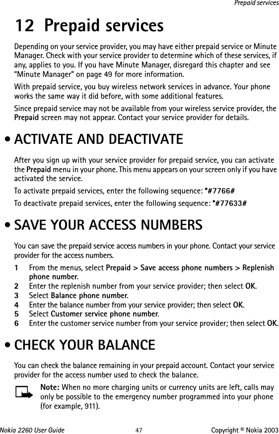 Nokia 2260 User Guide 47 Copyright © Nokia 2003Prepaid services12 Prepaid servicesDepending on your service provider, you may have either prepaid service or Minute Manager. Check with your service provider to determine which of these services, if any, applies to you. If you have Minute Manager, disregard this chapter and see “Minute Manager” on page 49 for more information.With prepaid service, you buy wireless network services in advance. Your phone works the same way it did before, with some additional features.Since prepaid service may not be available from your wireless service provider, the Prepaid screen may not appear. Contact your service provider for details. • ACTIVATE AND DEACTIVATEAfter you sign up with your service provider for prepaid service, you can activate the Prepaid menu in your phone. This menu appears on your screen only if you have activated the service.To activate prepaid services, enter the following sequence: *#7766#To deactivate prepaid services, enter the following sequence: *#77633# • SAVE YOUR ACCESS NUMBERSYou can save the prepaid service access numbers in your phone. Contact your service provider for the access numbers.1From the menus, select Prepaid &gt; Save access phone numbers &gt; Replenish phone number.2Enter the replenish number from your service provider; then select OK.3Select Balance phone number.4Enter the balance number from your service provider; then select OK.5Select Customer service phone number. 6Enter the customer service number from your service provider; then select OK. • CHECK YOUR BALANCEYou can check the balance remaining in your prepaid account. Contact your service provider for the access number used to check the balance.Note: When no more charging units or currency units are left, calls may only be possible to the emergency number programmed into your phone (for example, 911).