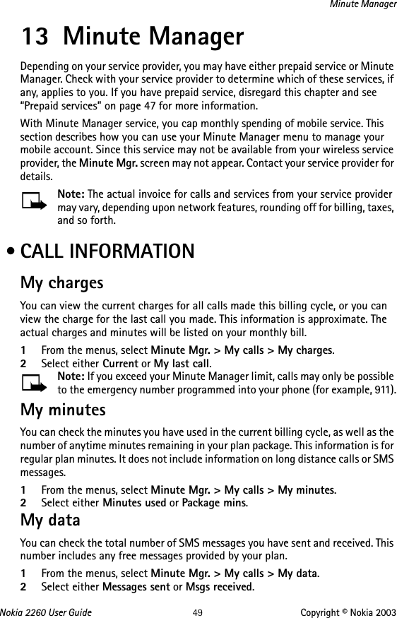 Nokia 2260 User Guide 49 Copyright © Nokia 2003Minute Manager13 Minute ManagerDepending on your service provider, you may have either prepaid service or Minute Manager. Check with your service provider to determine which of these services, if any, applies to you. If you have prepaid service, disregard this chapter and see “Prepaid services” on page 47 for more information.With Minute Manager service, you cap monthly spending of mobile service. This section describes how you can use your Minute Manager menu to manage your mobile account. Since this service may not be available from your wireless service provider, the Minute Mgr. screen may not appear. Contact your service provider for details.Note: The actual invoice for calls and services from your service provider may vary, depending upon network features, rounding off for billing, taxes, and so forth. • CALL INFORMATIONMy chargesYou can view the current charges for all calls made this billing cycle, or you can view the charge for the last call you made. This information is approximate. The actual charges and minutes will be listed on your monthly bill.1From the menus, select Minute Mgr. &gt; My calls &gt; My charges.2Select either Current or My last call. Note: If you exceed your Minute Manager limit, calls may only be possible to the emergency number programmed into your phone (for example, 911).My minutesYou can check the minutes you have used in the current billing cycle, as well as the number of anytime minutes remaining in your plan package. This information is for regular plan minutes. It does not include information on long distance calls or SMS messages.1From the menus, select Minute Mgr. &gt; My calls &gt; My minutes.2Select either Minutes used or Package mins.My dataYou can check the total number of SMS messages you have sent and received. This number includes any free messages provided by your plan. 1From the menus, select Minute Mgr. &gt; My calls &gt; My data.2Select either Messages sent or Msgs received.