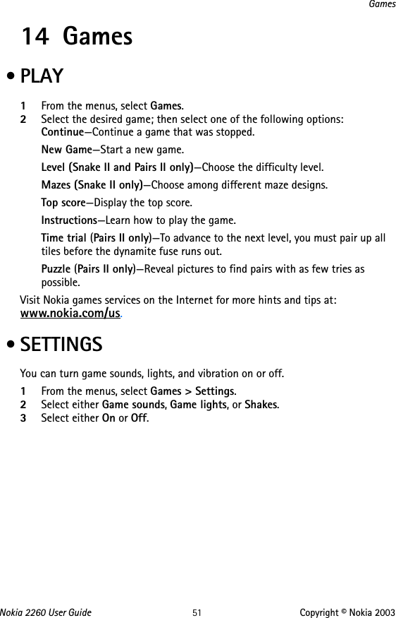 Nokia 2260 User Guide 51 Copyright © Nokia 2003Games14 Games •PLAY1From the menus, select Games.2Select the desired game; then select one of the following options: Continue—Continue a game that was stopped.New Game—Start a new game.Level (Snake II and Pairs II only)—Choose the difficulty level.Mazes (Snake II only)—Choose among different maze designs.Top score—Display the top score.Instructions—Learn how to play the game.Time trial (Pairs II only)—To advance to the next level, you must pair up all tiles before the dynamite fuse runs out.Puzzle (Pairs II only)—Reveal pictures to find pairs with as few tries as possible.Visit Nokia games services on the Internet for more hints and tips at: www.nokia.com/us.  • SETTINGSYou can turn game sounds, lights, and vibration on or off.1From the menus, select Games &gt; Settings.2Select either Game sounds, Game lights, or Shakes.3Select either On or Off.