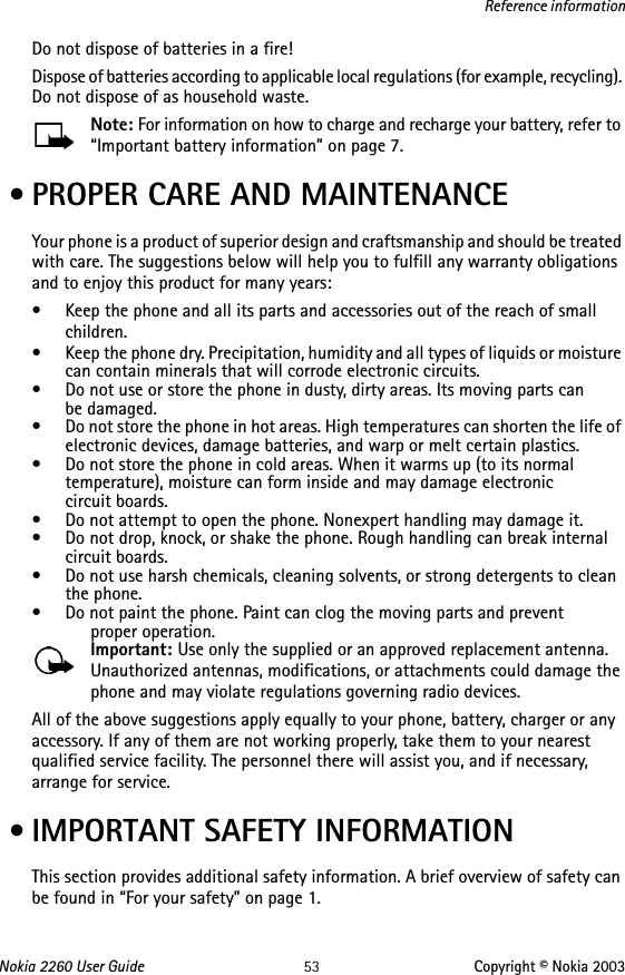 Nokia 2260 User Guide 53 Copyright © Nokia 2003Reference informationDo not dispose of batteries in a fire!Dispose of batteries according to applicable local regulations (for example, recycling). Do not dispose of as household waste.Note: For information on how to charge and recharge your battery, refer to “Important battery information” on page 7. • PROPER CARE AND MAINTENANCEYour phone is a product of superior design and craftsmanship and should be treated with care. The suggestions below will help you to fulfill any warranty obligations and to enjoy this product for many years:• Keep the phone and all its parts and accessories out of the reach of small children.• Keep the phone dry. Precipitation, humidity and all types of liquids or moisture can contain minerals that will corrode electronic circuits.• Do not use or store the phone in dusty, dirty areas. Its moving parts can  be damaged.• Do not store the phone in hot areas. High temperatures can shorten the life of electronic devices, damage batteries, and warp or melt certain plastics.• Do not store the phone in cold areas. When it warms up (to its normal temperature), moisture can form inside and may damage electronic  circuit boards.• Do not attempt to open the phone. Nonexpert handling may damage it.• Do not drop, knock, or shake the phone. Rough handling can break internal circuit boards.• Do not use harsh chemicals, cleaning solvents, or strong detergents to clean the phone.• Do not paint the phone. Paint can clog the moving parts and prevent  proper operation.Important: Use only the supplied or an approved replacement antenna. Unauthorized antennas, modifications, or attachments could damage the phone and may violate regulations governing radio devices.All of the above suggestions apply equally to your phone, battery, charger or any accessory. If any of them are not working properly, take them to your nearest qualified service facility. The personnel there will assist you, and if necessary, arrange for service. • IMPORTANT SAFETY INFORMATIONThis section provides additional safety information. A brief overview of safety can be found in “For your safety” on page 1.