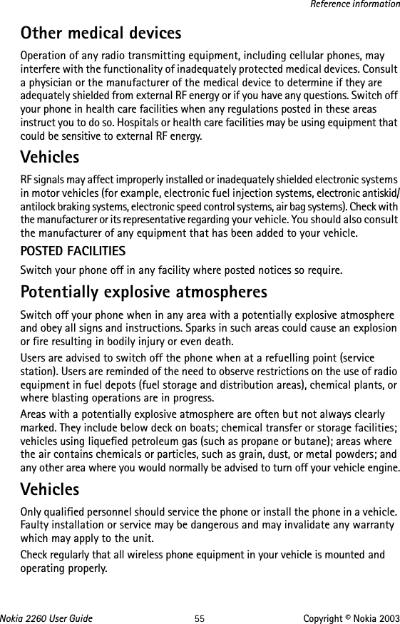 Nokia 2260 User Guide 55 Copyright © Nokia 2003Reference informationOther medical devicesOperation of any radio transmitting equipment, including cellular phones, may interfere with the functionality of inadequately protected medical devices. Consult a physician or the manufacturer of the medical device to determine if they are adequately shielded from external RF energy or if you have any questions. Switch off your phone in health care facilities when any regulations posted in these areas instruct you to do so. Hospitals or health care facilities may be using equipment that could be sensitive to external RF energy.VehiclesRF signals may affect improperly installed or inadequately shielded electronic systems in motor vehicles (for example, electronic fuel injection systems, electronic antiskid/antilock braking systems, electronic speed control systems, air bag systems). Check with the manufacturer or its representative regarding your vehicle. You should also consult the manufacturer of any equipment that has been added to your vehicle.POSTED FACILITIESSwitch your phone off in any facility where posted notices so require.Potentially explosive atmospheresSwitch off your phone when in any area with a potentially explosive atmosphere and obey all signs and instructions. Sparks in such areas could cause an explosion or fire resulting in bodily injury or even death.Users are advised to switch off the phone when at a refuelling point (service station). Users are reminded of the need to observe restrictions on the use of radio equipment in fuel depots (fuel storage and distribution areas), chemical plants, or where blasting operations are in progress.Areas with a potentially explosive atmosphere are often but not always clearly marked. They include below deck on boats; chemical transfer or storage facilities; vehicles using liquefied petroleum gas (such as propane or butane); areas where the air contains chemicals or particles, such as grain, dust, or metal powders; and any other area where you would normally be advised to turn off your vehicle engine.VehiclesOnly qualified personnel should service the phone or install the phone in a vehicle. Faulty installation or service may be dangerous and may invalidate any warranty which may apply to the unit.Check regularly that all wireless phone equipment in your vehicle is mounted and operating properly.
