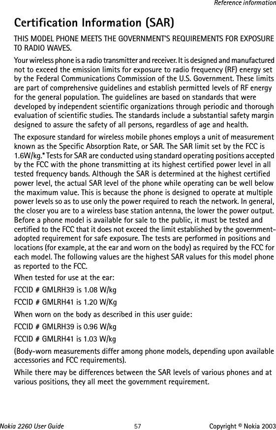 Nokia 2260 User Guide 57 Copyright © Nokia 2003Reference informationCertification Information (SAR)THIS MODEL PHONE MEETS THE GOVERNMENT&apos;S REQUIREMENTS FOR EXPOSURE TO RADIO WAVES.Your wireless phone is a radio transmitter and receiver. It is designed and manufactured not to exceed the emission limits for exposure to radio frequency (RF) energy set by the Federal Communications Commission of the U.S. Government. These limits are part of comprehensive guidelines and establish permitted levels of RF energy for the general population. The guidelines are based on standards that were developed by independent scientific organizations through periodic and thorough evaluation of scientific studies. The standards include a substantial safety margin designed to assure the safety of all persons, regardless of age and health.The exposure standard for wireless mobile phones employs a unit of measurement known as the Specific Absorption Rate, or SAR. The SAR limit set by the FCC is 1.6W/kg.* Tests for SAR are conducted using standard operating positions accepted by the FCC with the phone transmitting at its highest certified power level in all tested frequency bands. Although the SAR is determined at the highest certified power level, the actual SAR level of the phone while operating can be well below the maximum value. This is because the phone is designed to operate at multiple power levels so as to use only the power required to reach the network. In general, the closer you are to a wireless base station antenna, the lower the power output. Before a phone model is available for sale to the public, it must be tested and certified to the FCC that it does not exceed the limit established by the government-adopted requirement for safe exposure. The tests are performed in positions and locations (for example, at the ear and worn on the body) as required by the FCC for each model. The following values are the highest SAR values for this model phone as reported to the FCC.When tested for use at the ear:FCCID # GMLRH39 is 1.08 W/kgFCCID # GMLRH41 is 1.20 W/KgWhen worn on the body as described in this user guide:FCCID # GMLRH39 is 0.96 W/kgFCCID # GMLRH41 is 1.03 W/kg(Body-worn measurements differ among phone models, depending upon available accessories and FCC requirements). While there may be differences between the SAR levels of various phones and at various positions, they all meet the government requirement. 