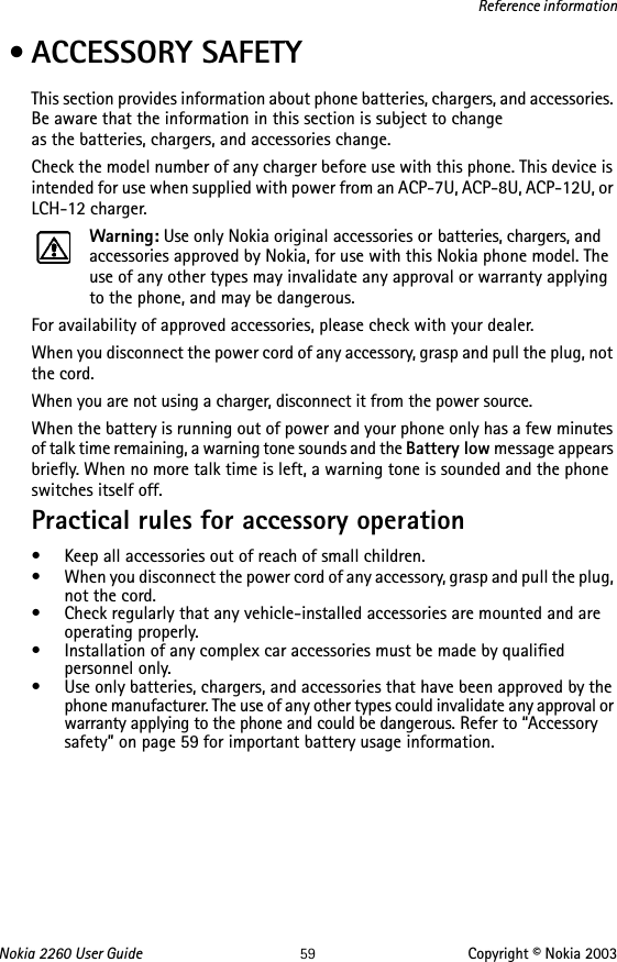 Nokia 2260 User Guide 59 Copyright © Nokia 2003Reference information • ACCESSORY SAFETYThis section provides information about phone batteries, chargers, and accessories. Be aware that the information in this section is subject to change  as the batteries, chargers, and accessories change.Check the model number of any charger before use with this phone. This device is intended for use when supplied with power from an ACP-7U, ACP-8U, ACP-12U, or LCH-12 charger.Warning: Use only Nokia original accessories or batteries, chargers, and accessories approved by Nokia, for use with this Nokia phone model. The use of any other types may invalidate any approval or warranty applying to the phone, and may be dangerous.For availability of approved accessories, please check with your dealer.When you disconnect the power cord of any accessory, grasp and pull the plug, not the cord.When you are not using a charger, disconnect it from the power source.When the battery is running out of power and your phone only has a few minutes of talk time remaining, a warning tone sounds and the Battery low message appears briefly. When no more talk time is left, a warning tone is sounded and the phone switches itself off.Practical rules for accessory operation• Keep all accessories out of reach of small children.• When you disconnect the power cord of any accessory, grasp and pull the plug, not the cord.• Check regularly that any vehicle-installed accessories are mounted and are operating properly.• Installation of any complex car accessories must be made by qualified personnel only.• Use only batteries, chargers, and accessories that have been approved by the phone manufacturer. The use of any other types could invalidate any approval or warranty applying to the phone and could be dangerous. Refer to “Accessory safety” on page 59 for important battery usage information.