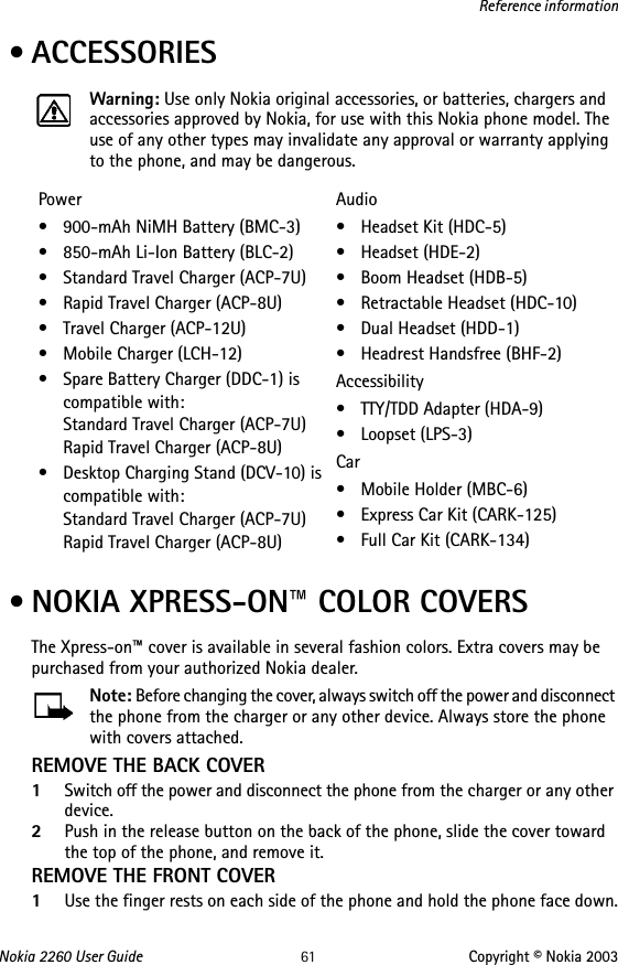 Nokia 2260 User Guide 61 Copyright © Nokia 2003Reference information • ACCESSORIESWarning: Use only Nokia original accessories, or batteries, chargers and accessories approved by Nokia, for use with this Nokia phone model. The use of any other types may invalidate any approval or warranty applying to the phone, and may be dangerous. • NOKIA XPRESS-ON™ COLOR COVERSThe Xpress-on™ cover is available in several fashion colors. Extra covers may be purchased from your authorized Nokia dealer.Note: Before changing the cover, always switch off the power and disconnect the phone from the charger or any other device. Always store the phone with covers attached.REMOVE THE BACK COVER1Switch off the power and disconnect the phone from the charger or any other device.2Push in the release button on the back of the phone, slide the cover toward the top of the phone, and remove it. REMOVE THE FRONT COVER1Use the finger rests on each side of the phone and hold the phone face down.Power• 900-mAh NiMH Battery (BMC-3)• 850-mAh Li-Ion Battery (BLC-2)• Standard Travel Charger (ACP-7U)• Rapid Travel Charger (ACP-8U)• Travel Charger (ACP-12U)• Mobile Charger (LCH-12)• Spare Battery Charger (DDC-1) is compatible with: Standard Travel Charger (ACP-7U) Rapid Travel Charger (ACP-8U)• Desktop Charging Stand (DCV-10) is compatible with: Standard Travel Charger (ACP-7U) Rapid Travel Charger (ACP-8U)Audio• Headset Kit (HDC-5)• Headset (HDE-2)•Boom Headset (HDB-5)• Retractable Headset (HDC-10)•Dual Headset (HDD-1)• Headrest Handsfree (BHF-2)Accessibility• TTY/TDD Adapter (HDA-9)• Loopset (LPS-3)Car• Mobile Holder (MBC-6)• Express Car Kit (CARK-125) • Full Car Kit (CARK-134)