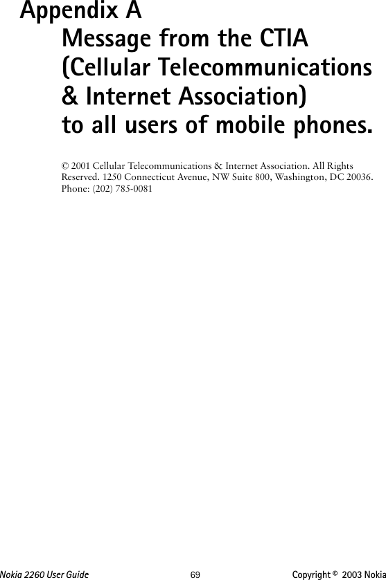 Nokia 2260 User Guide  69 Copyright ©  2003 Nokia Appendix A  Message from the CTIA (Cellular Telecommunications &amp; Internet Association) to all users of mobile phones.© 2001 Cellular Telecommunications &amp; Internet Association. All Rights Reserved. 1250 Connecticut Avenue, NW Suite 800, Washington, DC 20036.  Phone: (202) 785-0081