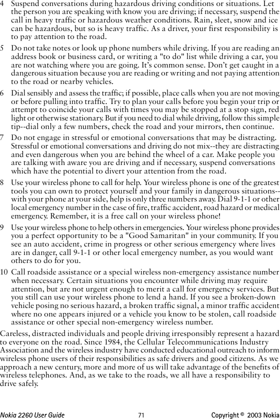 Nokia 2260 User Guide  71 Copyright ©  2003 Nokia 4 Suspend conversations during hazardous driving conditions or situations. Let the person you are speaking with know you are driving; if necessary, suspend the call in heavy traffic or hazardous weather conditions. Rain, sleet, snow and ice can be hazardous, but so is heavy traffic. As a driver, your first responsibility is to pay attention to the road.5 Do not take notes or look up phone numbers while driving. If you are reading an address book or business card, or writing a &quot;to do&quot; list while driving a car, you are not watching where you are going. It’s common sense. Don’t get caught in a dangerous situation because you are reading or writing and not paying attention to the road or nearby vehicles.6 Dial sensibly and assess the traffic; if possible, place calls when you are not moving or before pulling into traffic. Try to plan your calls before you begin your trip or attempt to coincide your calls with times you may be stopped at a stop sign, red light or otherwise stationary. But if you need to dial while driving, follow this simple tip--dial only a few numbers, check the road and your mirrors, then continue.7 Do not engage in stressful or emotional conversations that may be distracting. Stressful or emotional conversations and driving do not mix--they are distracting and even dangerous when you are behind the wheel of a car. Make people you are talking with aware you are driving and if necessary, suspend conversations which have the potential to divert your attention from the road.8 Use your wireless phone to call for help. Your wireless phone is one of the greatest tools you can own to protect yourself and your family in dangerous situations--with your phone at your side, help is only three numbers away. Dial 9-1-1 or other local emergency number in the case of fire, traffic accident, road hazard or medical emergency. Remember, it is a free call on your wireless phone!9 Use your wireless phone to help others in emergencies. Your wireless phone provides you a perfect opportunity to be a &quot;Good Samaritan&quot; in your community. If you see an auto accident, crime in progress or other serious emergency where lives are in danger, call 9-1-1 or other local emergency number, as you would want others to do for you.10 Call roadside assistance or a special wireless non-emergency assistance number when necessary. Certain situations you encounter while driving may require attention, but are not urgent enough to merit a call for emergency services. But you still can use your wireless phone to lend a hand. If you see a broken-down vehicle posing no serious hazard, a broken traffic signal, a minor traffic accident where no one appears injured or a vehicle you know to be stolen, call roadside assistance or other special non-emergency wireless number.Careless, distracted individuals and people driving irresponsibly represent a hazard to everyone on the road. Since 1984, the Cellular Telecommunications Industry Association and the wireless industry have conducted educational outreach to inform wireless phone users of their responsibilities as safe drivers and good citizens. As we approach a new century, more and more of us will take advantage of the benefits of wireless telephones. And, as we take to the roads, we all have a responsibility to drive safely.
