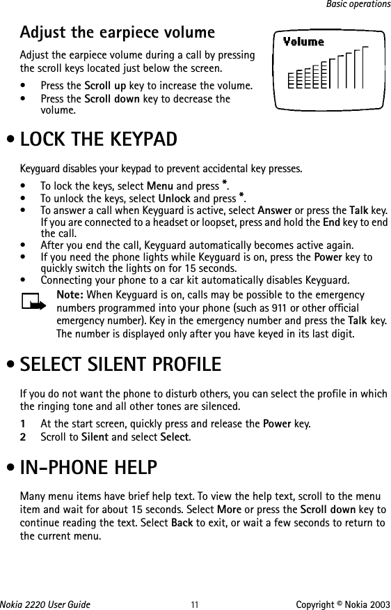 Nokia 2220 User Guide 11 Copyright © Nokia 2003Basic operationsAdjust the earpiece volume     Adjust the earpiece volume during a call by pressing the scroll keys located just below the screen.•Press the Scroll up key to increase the volume.•Press the Scroll down key to decrease the volume. • LOCK THE KEYPADKeyguard disables your keypad to prevent accidental key presses.• To lock the keys, select Menu and press *.• To unlock the keys, select Unlock and press *.• To answer a call when Keyguard is active, select Answer or press the Talk key. If you are connected to a headset or loopset, press and hold the End key to end the call.• After you end the call, Keyguard automatically becomes active again. • If you need the phone lights while Keyguard is on, press the Power key to quickly switch the lights on for 15 seconds.• Connecting your phone to a car kit automatically disables Keyguard.Note: When Keyguard is on, calls may be possible to the emergency numbers programmed into your phone (such as 911 or other official emergency number). Key in the emergency number and press the Talk key. The number is displayed only after you have keyed in its last digit. • SELECT SILENT PROFILEIf you do not want the phone to disturb others, you can select the profile in which the ringing tone and all other tones are silenced.1At the start screen, quickly press and release the Power key.2Scroll to Silent and select Select. • IN-PHONE HELPMany menu items have brief help text. To view the help text, scroll to the menu item and wait for about 15 seconds. Select More or press the Scroll down key to continue reading the text. Select Back to exit, or wait a few seconds to return to the current menu.