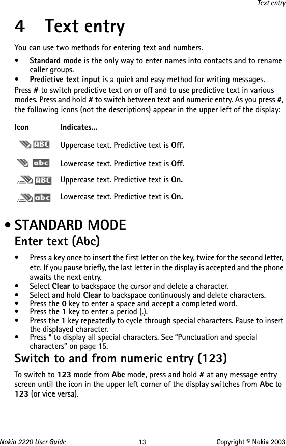 Nokia 2220 User Guide 13 Copyright © Nokia 2003Text entry4 Text entryYou can use two methods for entering text and numbers.•Standard mode is the only way to enter names into contacts and to rename caller groups.•Predictive text input is a quick and easy method for writing messages.Press # to switch predictive text on or off and to use predictive text in various modes. Press and hold # to switch between text and numeric entry. As you press #, the following icons (not the descriptions) appear in the upper left of the display: • STANDARD MODEEnter text (Abc)• Press a key once to insert the first letter on the key, twice for the second letter, etc. If you pause briefly, the last letter in the display is accepted and the phone awaits the next entry.• Select Clear to backspace the cursor and delete a character.• Select and hold Clear to backspace continuously and delete characters.•Press the 0 key to enter a space and accept a completed word.•Press the 1 key to enter a period (.). •Press the 1 key repeatedly to cycle through special characters. Pause to insert the displayed character.•Press * to display all special characters. See “Punctuation and special characters” on page 15.Switch to and from numeric entry (123)To switch to 123 mode from Abc mode, press and hold # at any message entry screen until the icon in the upper left corner of the display switches from Abc to 123 (or vice versa).Icon Indicates...Uppercase text. Predictive text is Off.Lowercase text. Predictive text is Off.Uppercase text. Predictive text is On.Lowercase text. Predictive text is On.