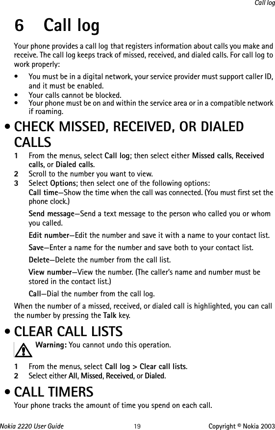 Nokia 2220 User Guide 19 Copyright © Nokia 2003Call log6 Call logYour phone provides a call log that registers information about calls you make and receive. The call log keeps track of missed, received, and dialed calls. For call log to work properly:• You must be in a digital network, your service provider must support caller ID, and it must be enabled.• Your calls cannot be blocked.• Your phone must be on and within the service area or in a compatible network if roaming. • CHECK MISSED, RECEIVED, OR DIALED CALLS1From the menus, select Call log; then select either Missed calls, Received calls, or Dialed calls.2Scroll to the number you want to view.3Select Options; then select one of the following options:Call time—Show the time when the call was connected. (You must first set the phone clock.)Send message—Send a text message to the person who called you or whom you called.Edit number—Edit the number and save it with a name to your contact list.Save—Enter a name for the number and save both to your contact list.Delete—Delete the number from the call list.View number—View the number. (The caller’s name and number must be stored in the contact list.)Call—Dial the number from the call log.When the number of a missed, received, or dialed call is highlighted, you can call the number by pressing the Talk key. • CLEAR CALL LISTSWarning: You cannot undo this operation. 1From the menus, select Call log &gt; Clear call lists.2Select either All, Missed, Received, or Dialed. • CALL TIMERSYour phone tracks the amount of time you spend on each call. 