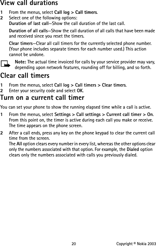 20 Copyright © Nokia 2003View call durations1From the menus, select Call log &gt; Call timers.2Select one of the following options:Duration of last call—Show the call duration of the last call.Duration of all calls—Show the call duration of all calls that have been made and received since you reset the timers.Clear timers—Clear all call timers for the currently selected phone number. (Your phone includes separate timers for each number used.) This action cannot be undone.Note: The actual time invoiced for calls by your service provider may vary, depending upon network features, rounding off for billing, and so forth.Clear call timers1From the menus, select Call log &gt; Call timers &gt; Clear timers.2Enter your security code and select OK.Turn on a current call timerYou can set your phone to show the running elapsed time while a call is active.1From the menus, select Settings &gt; Call settings &gt; Current call timer &gt; On.From this point on, the timer is active during each call you make or receive. The time appears on the phone screen.2After a call ends, press any key on the phone keypad to clear the current call time from the screen.The All option clears every number in every list, whereas the other options clear only the numbers associated with that option. For example, the Dialed option clears only the numbers associated with calls you previously dialed.