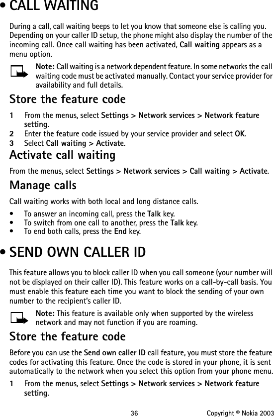 36 Copyright © Nokia 2003 • CALL WAITINGDuring a call, call waiting beeps to let you know that someone else is calling you. Depending on your caller ID setup, the phone might also display the number of the incoming call. Once call waiting has been activated, Call waiting appears as a menu option.Note: Call waiting is a network dependent feature. In some networks the call waiting code must be activated manually. Contact your service provider for availability and full details.Store the feature code1From the menus, select Settings &gt; Network services &gt; Network feature setting. 2Enter the feature code issued by your service provider and select OK.3Select Call waiting &gt; Activate.Activate call waitingFrom the menus, select Settings &gt; Network services &gt; Call waiting &gt; Activate.Manage callsCall waiting works with both local and long distance calls.• To answer an incoming call, press the Talk key.• To switch from one call to another, press the Talk key.• To end both calls, press the End key. • SEND OWN CALLER IDThis feature allows you to block caller ID when you call someone (your number will not be displayed on their caller ID). This feature works on a call-by-call basis. You must enable this feature each time you want to block the sending of your own number to the recipient’s caller ID. Note: This feature is available only when supported by the wireless network and may not function if you are roaming.Store the feature codeBefore you can use the Send own caller ID call feature, you must store the feature codes for activating this feature. Once the code is stored in your phone, it is sent automatically to the network when you select this option from your phone menu.1From the menus, select Settings &gt; Network services &gt; Network feature setting.