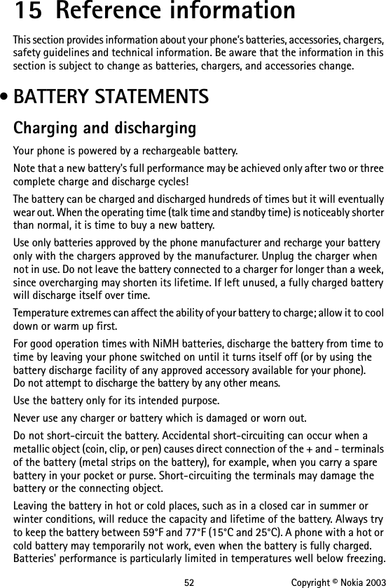 52 Copyright © Nokia 200315 Reference informationThis section provides information about your phone’s batteries, accessories, chargers, safety guidelines and technical information. Be aware that the information in this section is subject to change as batteries, chargers, and accessories change. • BATTERY STATEMENTSCharging and dischargingYour phone is powered by a rechargeable battery.Note that a new battery&apos;s full performance may be achieved only after two or three complete charge and discharge cycles!The battery can be charged and discharged hundreds of times but it will eventually wear out. When the operating time (talk time and standby time) is noticeably shorter than normal, it is time to buy a new battery.Use only batteries approved by the phone manufacturer and recharge your battery only with the chargers approved by the manufacturer. Unplug the charger when not in use. Do not leave the battery connected to a charger for longer than a week, since overcharging may shorten its lifetime. If left unused, a fully charged battery will discharge itself over time.Temperature extremes can affect the ability of your battery to charge; allow it to cool down or warm up first.For good operation times with NiMH batteries, discharge the battery from time to time by leaving your phone switched on until it turns itself off (or by using the battery discharge facility of any approved accessory available for your phone).  Do not attempt to discharge the battery by any other means.Use the battery only for its intended purpose.Never use any charger or battery which is damaged or worn out.Do not short-circuit the battery. Accidental short-circuiting can occur when a metallic object (coin, clip, or pen) causes direct connection of the + and - terminals of the battery (metal strips on the battery), for example, when you carry a spare battery in your pocket or purse. Short-circuiting the terminals may damage the battery or the connecting object.Leaving the battery in hot or cold places, such as in a closed car in summer or winter conditions, will reduce the capacity and lifetime of the battery. Always try to keep the battery between 59°F and 77°F (15°C and 25°C). A phone with a hot or cold battery may temporarily not work, even when the battery is fully charged. Batteries&apos; performance is particularly limited in temperatures well below freezing.
