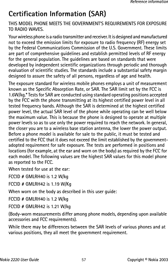 Nokia 2220 User Guide 57 Copyright © Nokia 2003Reference informationCertification Information (SAR)THIS MODEL PHONE MEETS THE GOVERNMENT&apos;S REQUIREMENTS FOR EXPOSURE TO RADIO WAVES.Your wireless phone is a radio transmitter and receiver. It is designed and manufactured not to exceed the emission limits for exposure to radio frequency (RF) energy set by the Federal Communications Commission of the U.S. Government. These limits are part of comprehensive guidelines and establish permitted levels of RF energy for the general population. The guidelines are based on standards that were developed by independent scientific organizations through periodic and thorough evaluation of scientific studies. The standards include a substantial safety margin designed to assure the safety of all persons, regardless of age and health.The exposure standard for wireless mobile phones employs a unit of measurement known as the Specific Absorption Rate, or SAR. The SAR limit set by the FCC is 1.6W/kg.* Tests for SAR are conducted using standard operating positions accepted by the FCC with the phone transmitting at its highest certified power level in all tested frequency bands. Although the SAR is determined at the highest certified power level, the actual SAR level of the phone while operating can be well below the maximum value. This is because the phone is designed to operate at multiple power levels so as to use only the power required to reach the network. In general, the closer you are to a wireless base station antenna, the lower the power output. Before a phone model is available for sale to the public, it must be tested and certified to the FCC that it does not exceed the limit established by the government-adopted requirement for safe exposure. The tests are performed in positions and locations (for example, at the ear and worn on the body) as required by the FCC for each model. The following values are the highest SAR values for this model phone as reported to the FCC.When tested for use at the ear:FCCID # GMLRH40 is 1.2 W/kgFCCID # GMLRH42 is 1.19 W/KgWhen worn on the body as described in this user guide:FCCID # GMLRH40 is 1.2 W/kgFCCID # GMLRH42 is 1.21 W/kg(Body-worn measurements differ among phone models, depending upon available accessories and FCC requirements). While there may be differences between the SAR levels of various phones and at various positions, they all meet the government requirement. 