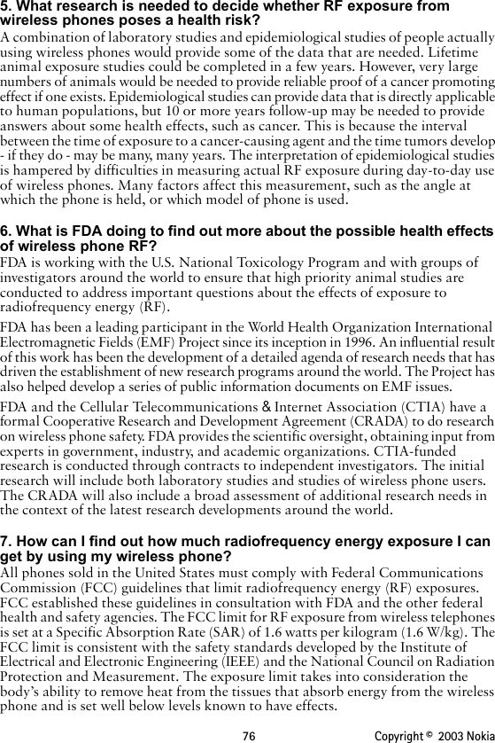 76 Copyright ©  2003 Nokia 5. What research is needed to decide whether RF exposure from wireless phones poses a health risk?A combination of laboratory studies and epidemiological studies of people actually using wireless phones would provide some of the data that are needed. Lifetime animal exposure studies could be completed in a few years. However, very large numbers of animals would be needed to provide reliable proof of a cancer promoting effect if one exists. Epidemiological studies can provide data that is directly applicable to human populations, but 10 or more years follow-up may be needed to provide answers about some health effects, such as cancer. This is because the interval between the time of exposure to a cancer-causing agent and the time tumors develop - if they do - may be many, many years. The interpretation of epidemiological studies is hampered by difficulties in measuring actual RF exposure during day-to-day use of wireless phones. Many factors affect this measurement, such as the angle at which the phone is held, or which model of phone is used.6. What is FDA doing to find out more about the possible health effects of wireless phone RF?FDA is working with the U.S. National Toxicology Program and with groups of investigators around the world to ensure that high priority animal studies are conducted to address important questions about the effects of exposure to radiofrequency energy (RF).FDA has been a leading participant in the World Health Organization International Electromagnetic Fields (EMF) Project since its inception in 1996. An influential result of this work has been the development of a detailed agenda of research needs that has driven the establishment of new research programs around the world. The Project has also helped develop a series of public information documents on EMF issues.FDA and the Cellular Telecommunications &amp; Internet Association (CTIA) have a formal Cooperative Research and Development Agreement (CRADA) to do research on wireless phone safety. FDA provides the scientific oversight, obtaining input from experts in government, industry, and academic organizations. CTIA-funded research is conducted through contracts to independent investigators. The initial research will include both laboratory studies and studies of wireless phone users. The CRADA will also include a broad assessment of additional research needs in the context of the latest research developments around the world.7. How can I find out how much radiofrequency energy exposure I can get by using my wireless phone?All phones sold in the United States must comply with Federal Communications Commission (FCC) guidelines that limit radiofrequency energy (RF) exposures. FCC established these guidelines in consultation with FDA and the other federal health and safety agencies. The FCC limit for RF exposure from wireless telephones is set at a Specific Absorption Rate (SAR) of 1.6 watts per kilogram (1.6 W/kg). The FCC limit is consistent with the safety standards developed by the Institute of Electrical and Electronic Engineering (IEEE) and the National Council on Radiation Protection and Measurement. The exposure limit takes into consideration the body’s ability to remove heat from the tissues that absorb energy from the wireless phone and is set well below levels known to have effects.