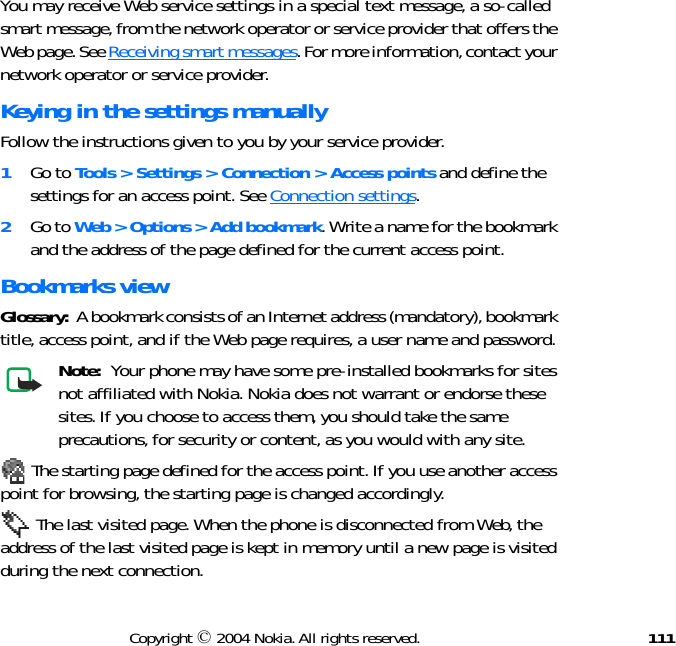111Copyright © 2004 Nokia. All rights reserved.You may receive Web service settings in a special text message, a so-called smart message, from the network operator or service provider that offers the Web page. See Receiving smart messages. For more information, contact your network operator or service provider.Keying in the settings manuallyFollow the instructions given to you by your service provider.1Go to Tools &gt; Settings &gt; Connection &gt; Access points and define the settings for an access point. See Connection settings.2Go to Web &gt; Options &gt; Add bookmark. Write a name for the bookmark and the address of the page defined for the current access point.Bookmarks viewGlossary:  A bookmark consists of an Internet address (mandatory), bookmark title, access point, and if the Web page requires, a user name and password.Note:  Your phone may have some pre-installed bookmarks for sites not affiliated with Nokia. Nokia does not warrant or endorse these sites. If you choose to access them, you should take the same precautions, for security or content, as you would with any site. The starting page defined for the access point. If you use another access point for browsing, the starting page is changed accordingly. The last visited page. When the phone is disconnected from Web, the address of the last visited page is kept in memory until a new page is visited during the next connection.