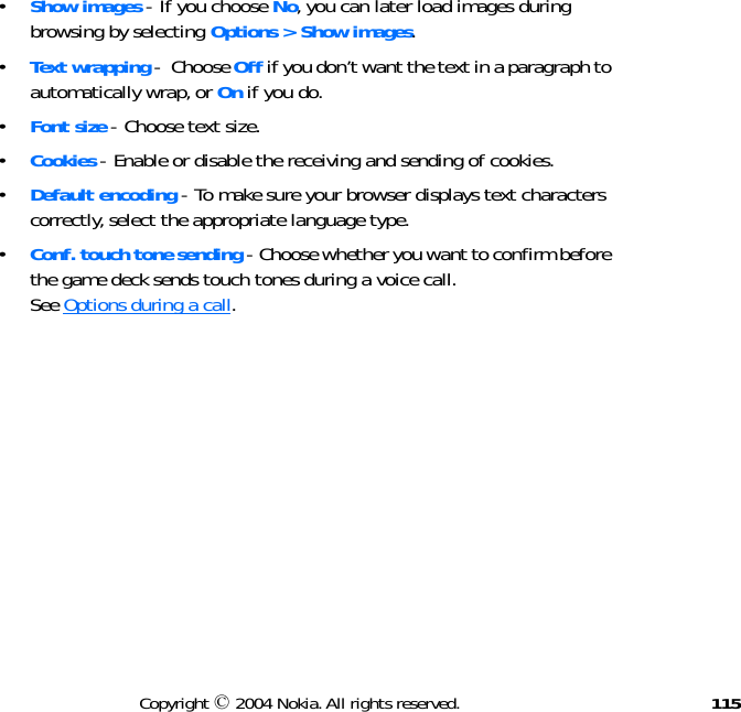 115Copyright © 2004 Nokia. All rights reserved.•Show images - If you choose No, you can later load images during browsing by selecting Options &gt; Show images.•Text wrapping -  Choose Off if you don’t want the text in a paragraph to automatically wrap, or On if you do.•Font size - Choose text size.•Cookies - Enable or disable the receiving and sending of cookies.•Default encoding - To make sure your browser displays text characters correctly, select the appropriate language type.•Conf. touch tone sending - Choose whether you want to confirm before the game deck sends touch tones during a voice call.  See Options during a call.