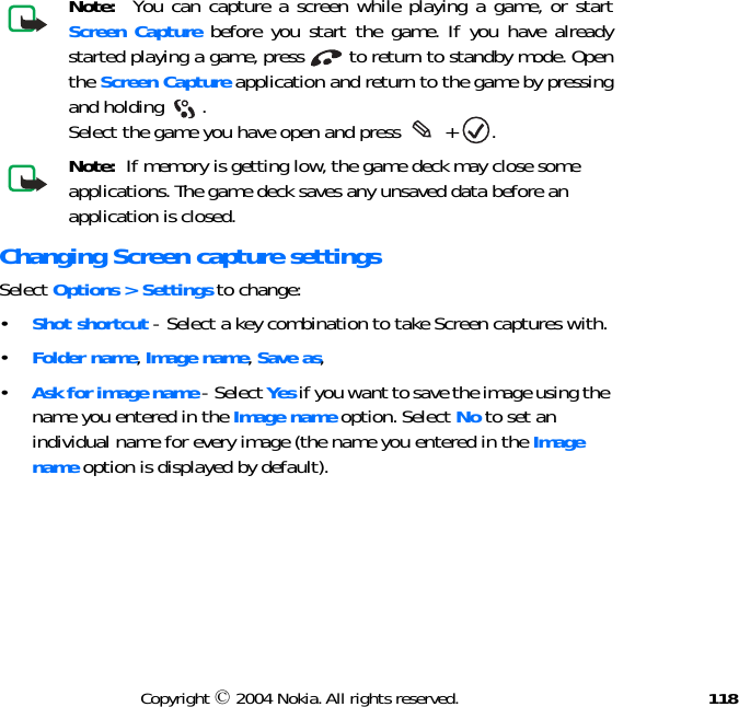 118Copyright © 2004 Nokia. All rights reserved.Note:  You can capture a screen while playing a game, or start Screen Capture before you start the game. If you have already started playing a game, press   to return to standby mode. Open the Screen Capture application and return to the game by pressing and holding  .  Select the game you have open and press   +  .Note:  If memory is getting low, the game deck may close some applications. The game deck saves any unsaved data before an application is closed.Changing Screen capture settingsSelect Options &gt; Settings to change:•Shot shortcut - Select a key combination to take Screen captures with.•Folder name, Image name, Save as,•Ask for image name - Select Yes if you want to save the image using the name you entered in the Image name option. Select No to set an individual name for every image (the name you entered in the Image name option is displayed by default). 
