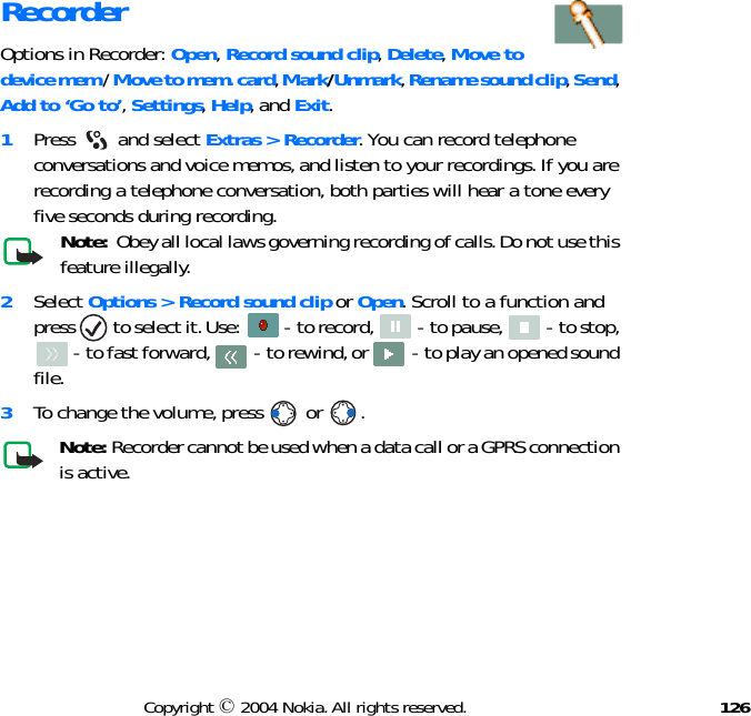 126Copyright © 2004 Nokia. All rights reserved.RecorderOptions in Recorder: Open, Record sound clip, Delete, Move to device mem / Move to mem. card, Mark/Unmark, Rename sound clip, Send, Add to ‘Go to’, Settings, Help, and Exit.1Press  and select Extras &gt; Recorder. You can record telephone conversations and voice memos, and listen to your recordings. If you are recording a telephone conversation, both parties will hear a tone every five seconds during recording.Note:  Obey all local laws governing recording of calls. Do not use this feature illegally. 2Select Options &gt; Record sound clip or Open. Scroll to a function and press   to select it. Use:   - to record,   - to pause,   - to stop,  - to fast forward,   - to rewind, or   - to play an opened sound file.3To change the volume, press   or  .Note: Recorder cannot be used when a data call or a GPRS connection is active. 