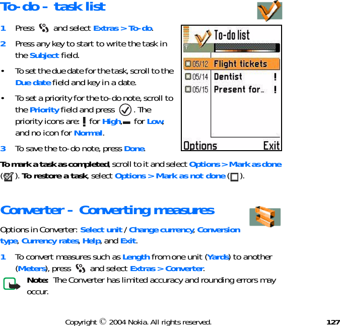 127Copyright © 2004 Nokia. All rights reserved.To-do - task list1Press  and select Extras &gt; To-do. 2Press any key to start to write the task in the Subject field.• To set the due date for the task, scroll to the Due date field and key in a date. • To set a priority for the to-do note, scroll to the Priority field and press  . The priority icons are:   for High,  for Low, and no icon for Normal.3To save the to-do note, press Done.To mark a task as completed, scroll to it and select Options &gt; Mark as done (). To restore a task, select Options &gt; Mark as not done ().Converter - Converting measuresOptions in Converter: Select unit / Change currency, Conversion type, Currency rates, Help, and Exit.1To convert measures such as Length from one unit (Yards) to another (Meters), press   and select Extras &gt; Converter.Note:  The Converter has limited accuracy and rounding errors may occur.