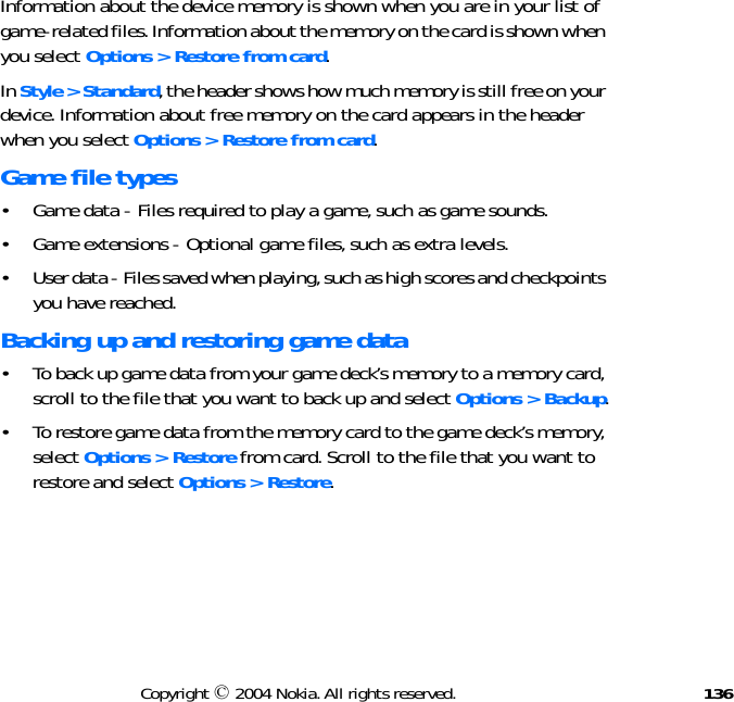 136Copyright © 2004 Nokia. All rights reserved.Information about the device memory is shown when you are in your list of game-related files. Information about the memory on the card is shown when you select Options &gt; Restore from card.In Style &gt; Standard, the header shows how much memory is still free on your device. Information about free memory on the card appears in the header when you select Options &gt; Restore from card.Game file types• Game data - Files required to play a game, such as game sounds.• Game extensions - Optional game files, such as extra levels.• User data - Files saved when playing, such as high scores and checkpoints you have reached.Backing up and restoring game data• To back up game data from your game deck’s memory to a memory card, scroll to the file that you want to back up and select Options &gt; Backup.• To restore game data from the memory card to the game deck’s memory, select Options &gt; Restore from card. Scroll to the file that you want to restore and select Options &gt; Restore.